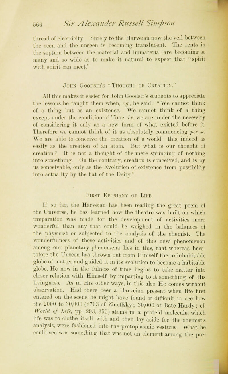thread of electricity. Surely to the Harveian now the veil between the seen ami the unseen is becoming translucent. The rents in the septum between the material and immaterial are becoming so many and so wide as to make it natural to expect that spirit with spirit can meet. John Goodsir's Thought ok Creation. All this makes it easier for John Goodsir's students to appreciate the lessons he taught them when, e.g., he said: We cannot think of a thing but as an existence. We cannot think of a thing except under the condition of Time, i.e. we are under the necessity of considering it only as a new form of what existed before it. Therefore we cannot think of it as absolutely commencing per se. We are able to conceive the creation of a world—this, indeed, as easily as the creation of an atom. But what is our thought of creation ' It is not a thought of the mere springing of nothing into something. On the contrary, creation is conceived, and is by us conceivable, only as the Evolution of existence from possibility into actuality by the liat of the Deity. First Epiphany of Life. It so far, the Harveian has been reading the great poem of the Universe, lie has learned how the theatre was built on which preparation was made for the development of activities more wonderful than any that could be weighed in the balances of the physicist or subjected to the analysis of the chemist. The wondei fulness of these activities ami of this new phenomenon among our planetary phenomena lies in this, that whereas here- tofore the Unseen has thrown out from Himself the uninhabitable globe of matter and guided it in its evolution to become a habitable globe, He now in the fulness of time begins to take matter into closer relation with Himself by imparting to it something of His livingness. As in His other ways, in this also He comes without observation. Had there been a Harveian present when life first entered on the scene he might have found it difficult to see how the 2000 to 30,000 (270:! of Zinoffsky; 30,000 of Bate-Hardy; cf. World of Life, pp. 293, 355) atoms in a proteid molecule, which life was to clothe itself with and then lay aside for the chemist's analysis, were fashioned into the protoplasmic vesture. What he could see was something that was not an element among the pre-