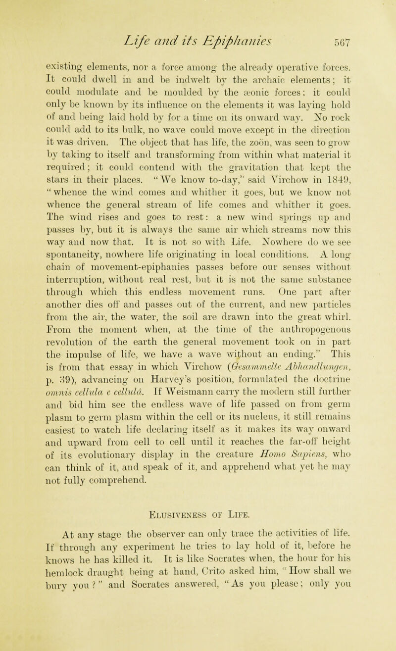 existing elements, nor a force among the already operative forces. It could dwell in and be indwelt by the archaic elements; it could modulate and be moulded by the seonic forces: it could only be known by its influence on the elements it was laying hold of and being laid hold by for a time on its onward way. Xo rock could add to its bulk, no wave could move except in the direction it was driven. The object that has life, the zoon, was seen to grow by taking to itself and transforming from within what material it required; it could contend witli the gravitation that kept the stars in their places. We know to-day,'' said Yirchow in 1849, whence the wind comes and whither it goes, but we know not whence the general stream of life comes and whither it goes. The wind rises and goes to rest: a new wind springs up and passes by, but it is always the same air which streams now this way and now that. It is not so with Life. Nowhere do we see spontaneity, nowhere life originating in local conditions. A long- chain of movement-epiphanies passes before our senses without interruption, without real rest, but it is not the same substance through which this endless movement runs. One part after another dies off and passes out of the current, and new particles from the air, the water, the soil are drawn into the great whirl. From the moment when, at the time of the anthropogenous revolution of the earth the general movement took on in part the impulse of life, we have a wave without an ending. This is from that essay in which Virchow (Gcsammeltc Abhandlungen, p. 39), advancing on Harvey's position, formulated the doctrine omnis cellula e celhihi. If Weismann carry the modern still further and bid him see the endless wave of life passed on from germ plasm to germ plasm within the cell or its nucleus, it still remains easiest to watch life declaring itself as it makes its way onward and upward from cell to cell until it reaches the far-off height of its evolutionary display in the creature Homo Sapiens, who can think of it, and speak of it, and apprehend what yet he may not fully comprehend. Elusiveness of Life. At any stage the observer can only trace the activities of life. If through any experiment he tries to lay hold of it, before he knows he has killed it. It is like Socrates when, the hour for his hemlock draught being at hand, Crito asked him, How shall we bury you ? and Socrates answered, As you please; only you