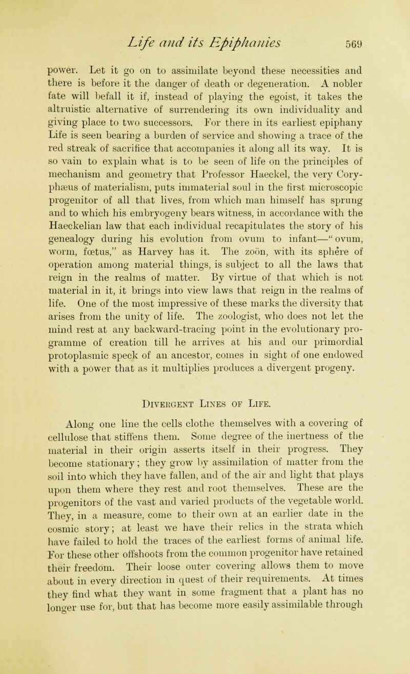 power. Let it go on to assimilate beyond these necessities and there is before it the danger of death or degeneration. A nobler fate will lief all it if, instead of playing the egoist, it takes the altruistic alternative of surrendering its own individuality and giving place to two successors. For there in its earliest epiphany Life is seen bearing a burden of service and showing a trace of the red streak of sacrifice that accompanies it along all its way. It is so vain to explain what is to be seen of life on the principles of mechanism and geometry that Professor Haeckel, the very Cory- phseus of materialism, puts immaterial soul in the first microscopic progenitor of all that lives, from which man himself has sprung and to which his embryogeny bears witness, in accordance with the Haeckelian law that each individual recapitulates the story of his genealogy during his evolution from ovum to infant— ovum, worm, foetus, as Harvey has it. The zoon, with its sphere of operation among material things, is subject to all the laws that reign in the realms of matter. By virtue of that which is not material in it, it brings into view laws that reign in the realms of life. One of the most impressive of these marks the diversity that arises from the unity of life. The zoologist, who does not let the mind rest at any backward-tracing point in the evolutionary pro- gramme of creation till he arrives at his and our primordial protoplasmic speck of an ancestor, comes in sight of one endowed with a power that as it multiplies produces a divergent progeny. Divergent Lines of Life. Along one line the cells clothe themselves with a covering of cellulose that stiffens them. Some degree of the inertness of the material in their origin asserts itself in their progress. They become stationary; they grow by assimilation of matter from the soil into which they have fallen, and of the air and light that plays upon them where they rest and root themselves. These are the progenitors of the vast and varied products of the vegetable world. They, in a measure, come to their own at an earlier date in the cosmic story; at least we have their relics in the strata which have failed to hold the traces of the earliest forms of animal life. For these other offshoots from the common progenitor have retained their freedom. Their loose outer covering allows them to move about in every direction in quest of their requirements. At times they find what they want in some fragment that a plant has no longer use for, but that has become more easily assimilable through