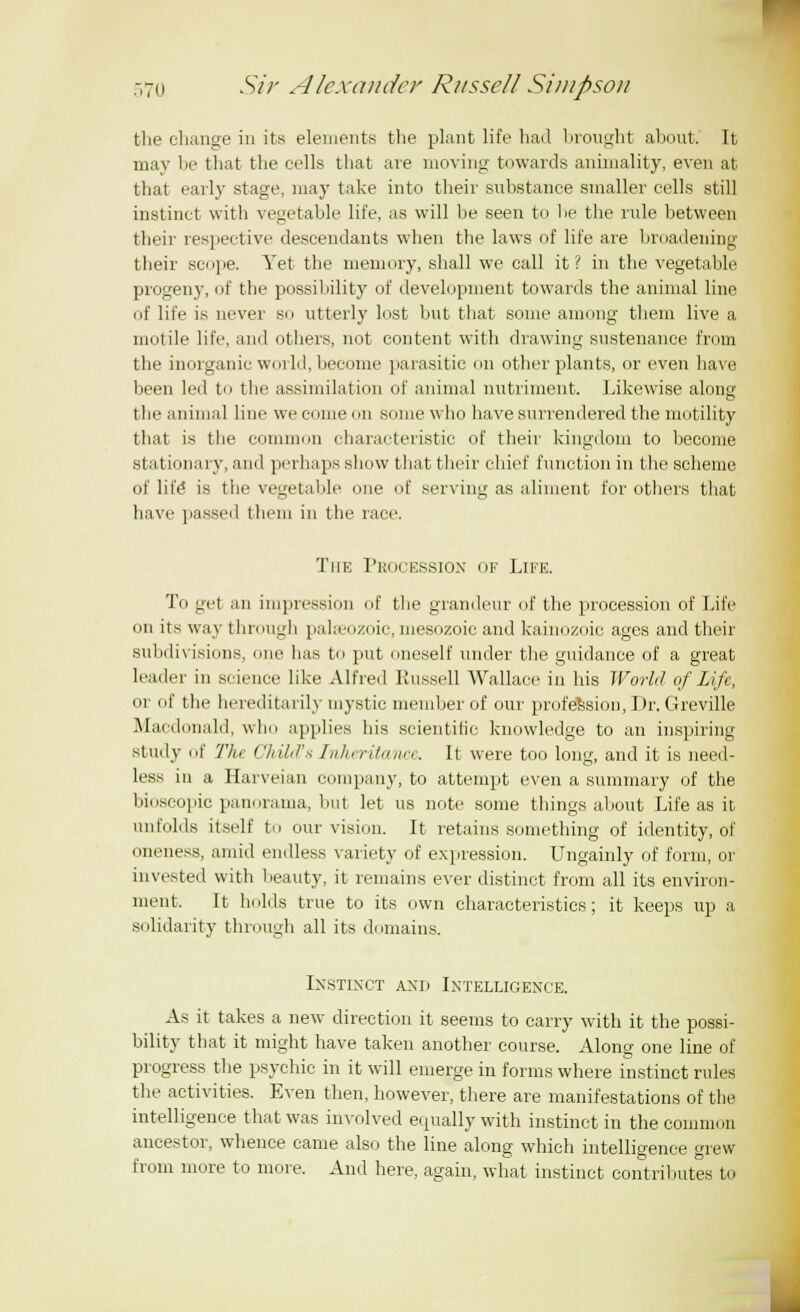 the change in its elements the plant life had brought about. It may be that the cells that are moving towards animality, even at that early stage, may take into their substance smaller cells still instinct with vegetable life, as will be seen to lie the rule between their respective descendants when the laws of life are broadening their scpe. Yet the memory, shall we call it? in the vegetable progeny, of the possibility of development towards the animal line of life i.s never so utterly lost but that some among them live a motile life, and others, not content with drawing sustenance from the inorganic world, become parasitic on other plants, or even have been led to the assimilation of animal nutriment. Likewise along the animal line we come mi some who have surrendered the motility that is the common characteristic of their kingdom to become stationary, and perhaps show that their chief function in the scheme of life* is the vegetable one of serving as aliment for others that have passed them in the race. The Procession of Life. To gel an impression of the grandeur of the procession of Life on its way through palaeozoic, mesozoic and kainozoic ages and their subdivisions, one lias to put oneself under the guidance of a great leader in science like Alfred Russell Wallace in his World of Life, or iif the hereditarily mystic member of our profession, Dr. Greville Macdonald, who applies his scientific knowledge to an inspiring study of The ChUcCs Inheritance. It were too long, and it is need- less in a Harveian company, to attempt even a summary of the bioscopic panorama, but let us note some things about Life as it unfolds itself to our vision. It retains something of identity, of oneness, amid endless variety of expression. Ungainly of form, or invested with beauty, it remains ever distinct from all its environ- ment. It holds true to its own characteristics; it keeps up a, solidarity through all its domains. Instinct and Intelligence. As it takes a new direction it seems to carry with it the possi- bility that it might have taken another course. Along one line of progress the psychic in it will emerge in forms where instinct rules the activities. Even then, however, there are manifestations of the intelligence that was involved equally with instinct in the common ancestor, whence came also the line along which intelligence grew from more to more. And here, again, what instinct contributes to