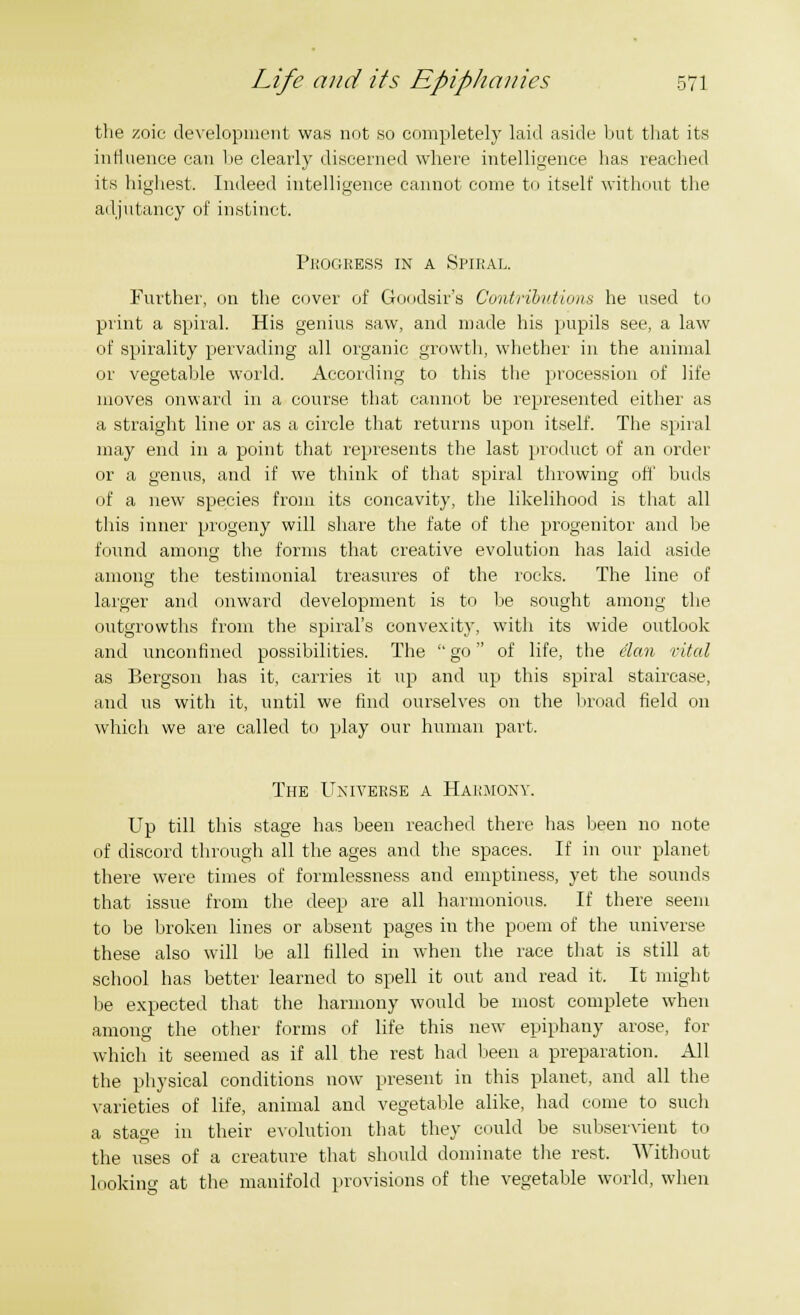 the zoic development was not so completely laid aside but that its influence can he clearly discerned where intelligence has reached its highest. Indeed intelligence cannot come to itself without the adjutancy of instinct. Progress in a Spiral. Further, on the cover of Goodsir's Contributions he used to print a spiral. His genius saw, and made his pupils see, a law of spirality pervading all organic growth, whether in the animal or vegetable world. According to this the procession of life moves onward in a course that cannot be represented either as a straight line or as a circle that returns upon itself. The spiral may end in a point that represents the last product of an order or a genus, and if we think of that spiral throwing off buds of a new species from its concavity, the likelihood is that all this inner progeny will share the fate of the progenitor and be found among the forms that creative evolution has laid aside among the testimonial treasures of the rocks. The line of larger and onward development is to be sought among the outgrowths from the spiral's convexity, with its wide outlook and unconfined possibilities. The go of life, the elan vital as Bergson has it, carries it up and up this spiral staircase, and us with it, until we find ourselves on the broad field on which we are called to play our human part. The Universe a Harmony. Up till this stage has been reached there has been no note of discord through all the ages and the spaces. If in our planet there were times of formlessness and emptiness, yet the sounds that issue from the deep are all harmonious. If there seem to be broken lines or absent pages in the poem of the universe these also will be all filled in when the race that is still at school has better learned to spell it out and read it. It might be expected that the harmony would be most complete when among the other forms of life this new epiphany arose, for which it seemed as if all the rest had been a preparation. All the physical conditions now present in this planet, and all the varieties of life, animal and vegetable alike, had come to such a stage in their evolution that they could be subservient to the uses of a creature that should dominate the rest. Without looking at the manifold provisions of the vegetable world, when