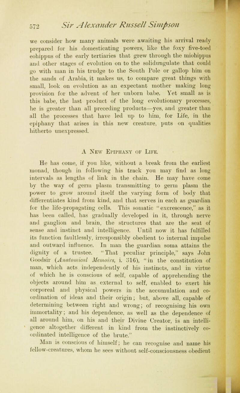 we consider how many animals were awaiting his arrival ready prepared for his domesticating powers, like the foxy five-toed eohippus of the early tertiaries that grew through the miohippus and other stages of evolution on to the solidungulate that could go with man in his trudge to the South Pole or gallop him on the sands of Arabia, it makes us, to compare great things witli small, look on evolution as an expectant mother making long provision for the advent of her unborn babe. Yet small as is this babe, the last product of the long evolutionary processes, lie is greater than all preceding products—yes, and greater than all the processes that have led up to him, for Life, in the epiphany that arises in this new creature, puts on qualities hitherto unexpressed. A New Epiphany of Life. He has come, if you like, without a break from the earliest monad, though in following his track you may find as long intervals as lengths of link in the chain. He may have come by the way of germ plasm transmitting to germ plasm the power to grow around itself the varying form of body that differentiates kind from kind, and that serves in each as guardian fur the life-propagating cells. This somatic excrescence, as it has been called, has gradually developed in it, through nerve and ganglion and brain, the structures that are the seat of sense and instinct and intelligence. Until now it has fulfilled its function faultlessly, irresponsibly obedient to internal impulse and outward influence. In man the guardian soma attains the dignity of a trustee. That peculiar principle, says John Goodsir (Anatomical Memoirs, i. :J16), in the constitution of man, which acts independently of his instincts, ami in virtue (if which he is conscious of self, capable of apprehending the objects around him as external to self, enabled to exert his corporeal and physical powers in the accumulation and co- ordination of ideas and their origin; but, above all, capable of determining between right and wrong; of recognising his own immortality; and his dependence, as well as the dependence of all around him, on his and their Divine Creator, is an intelli- gence altogether different in kind from the instinctively co- ordinated intelligence of the brute. Man is conscious of himself; he can recognise and name his fellow-creatures, whom he sees without self-consciousness obedient