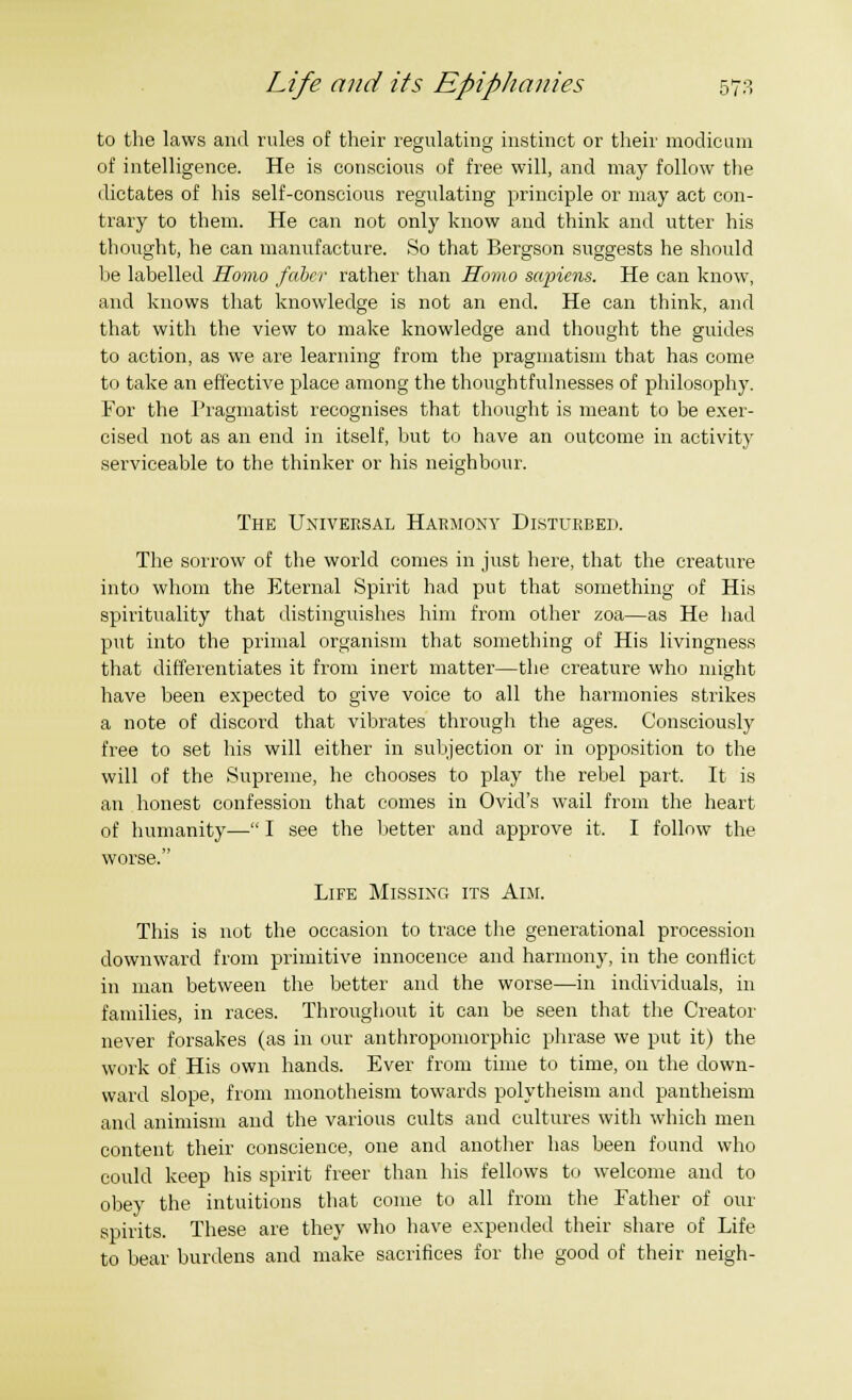 to the laws and rules of their regulating instinct or their modicum of intelligence. He is conscious of free will, and may follow the dictates of his self-conscious regulating principle or may act con- trary to them. He can not only know and think and utter his thought, he can manufacture. So that Bergson suggests he should be labelled Homo fdber rather than Homo sapiens. He can know, and knows that knowledge is not an end. He can think, and that with the view to make knowledge and thought the guides to action, as we are learning from the pragmatism that has come to take an effective place among the thoughtfulnesses of philosophy. For the Pragmatist recognises that thought is meant to be exer- cised not as an end in itself, but to have an outcome in activity serviceable to the thinker or his neighbour. The Universal Harmony Disturbed. The sorrow of the world comes in just here, that the creature into whom the Eternal Spirit had put that something of His spirituality that distinguishes him from other zoa—as He had put into the primal organism that something of His livingness that differentiates it from inert matter—the creature who might have been expected to give voice to all the harmonies strikes a note of discord that vibrates through the ages. Consciously free to set his will either in subjection or in opposition to the will of the Supreme, he chooses to play the rebel part. It is an honest confession that comes in Ovid's wail from the heart of humanity— I see the better and approve it. I follow the worse. Life Missing its Aim. This is not the occasion to trace the generational procession downward from primitive innocence and harmony, in the conflict in man between the better and the worse—in individuals, in families, in races. Throughout it can be seen that the Creator never forsakes (as in our anthropomorphic phrase we put it) the work of His own hands. Ever from time to time, on the down- ward slope, from monotheism towards polytheism and pantheism and animism and the various cults and cultures with which men content their conscience, one and another has been found who could keep his spirit freer than his fellows to welcome and to obey the intuitions that come to all from the Father of our spirits. These are they who have expended their share of Life to bear burdens and make sacrifices for the good of their neigh-