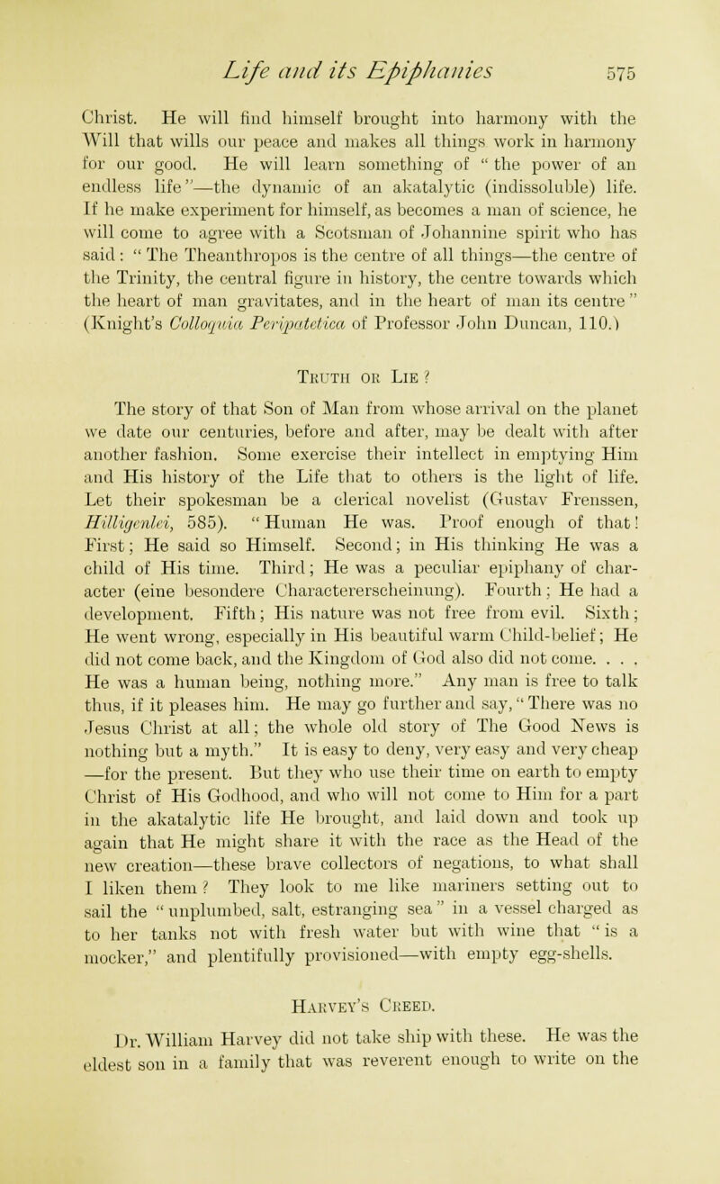 Christ. He will find himself brought into harmony with the Will that wills our peace and makes all things work in harmony for our good. He will learn something of  the power of an endless life—the dynamic of an akatalytic (indissoluble) life. If he make experiment for himself, as becomes a man of science, he will come to agree with a Scotsman of Johannine spirit who has said :  The Theanthropos is the centre of all things—the centre of the Trinity, the central figure in history, the centre towards which the heart of man gravitates, and in the heart of man its centre  (Knight's Colloquia Peripatctica of Professor John Duncan, 110.) Thutii ok Lie ? The story of that Son of Man from whose arrival on the planet we date our centuries, before and after, may be dealt with after another fashion. Some exercise their intellect in emptying Him and His history of the Life that to others is the light of life. Let their spokesman be a clerical novelist (Gustav Frenssen, Hilligenki, 585).  Human He was. Proof enough of that! First; He said so Himself. Second; in His thinking He was a child of His time. Third; He was a peculiar epiphany of char- acter (eine besondere Charactererscheinung). Fourth; He had a development. Fifth; His nature was not free from evil. Sixth; He went wrong, especially in His beautiful warm Child-belief; He did not come back, and the Kingdom of God also did not come. . . . He was a human being, nothing more. Any man is free to talk thus, if it pleases him. He may go further and say, There was no Jesus Christ at all; the whole old story of The Good News is nothing but a myth. It is easy to deny, very easy and very cheap —for the present. But they who use their time on earth to empty Christ of His Godhood, and who will not come to Him for a part in the akatalytic life He brought, and laid down and took up again that He might share it with the race as the Head of the new creation—these brave collectors of negations, to what shall I liken them { They look to me like mariners setting out to sail the  unplumbed, salt, estranging sea  in a vessel charged as to her tanks not with fresh water but with wine that  is a mocker, and plentifully provisioned—with empty egg-shells. Hahvey'.s Creed. 1 >r. William Harvey did not take ship with these. He was the eldest son in a family that was reverent enough to write on the
