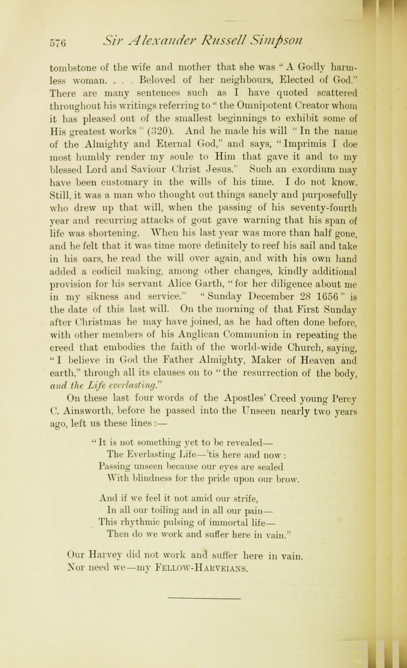 tombstone of the wife and mother that she was  A Godly harm- less woman. . Beloved of her neighbours, Elected of God. There are many sentences such as I have quoted scattered throughout his writings referring to  the Omnipotent Creator whom it has pleased out of the smallest beginnings to exhibit some of His greatest works  (.'!20). And he made his will In the name of the Almighty and Eternal God, and says, Imprimis I doe most humbly render my soule to Him that gave it and to my blessed Lord and Saviour Christ Jesus. Such an exordium may have been customary in the wills of his time. I do not know. Still, it was a man who thought out things sanely and purposefully who drew up that will, when the passing of his seventy-fourth year and recurring attacks of gout gave warning that his span of life was shortening. When his last year was more than half gone, and he felt that it was time more definitely to reef his sail and take in his oars, he read the will over again, and with his own hand added a codicil making, among other changes, kindly additional provision for his servant Alice Garth, for her diligence about me in my sikness and service.  Sunday December 28 1656 is the date of this last will. On the morning of that First Sunday after Christmas he may have joined, as he had often done before, with other members of his Anglican Communion in repeating the creed that embodies the faith of the world-wide Church, saying,  I believe in God the Father Almighty, Maker of Heaven and earth, through all its clauses on to  the resurrection of the body, and the Life everlasting. On these last four words of the Apostles' Creed young Percy C. Ainsworth, before he passed into the Unseen nearly two years ago, left us these lines:—  It is not something yet to be revealed— The Everlasting Life—'tis here and now : Passing unseen because our eyes are sealed With blindness for the pride upon our brow. And if we feel it not amid our strife, In all our toiling and in all our pain— This rhythmic pulsing of immortal life— Then do we work and suffer here in vain. Our Harvey did not work and suffer here in vain. Nor need we—inv Fellow-Hakveians. I II