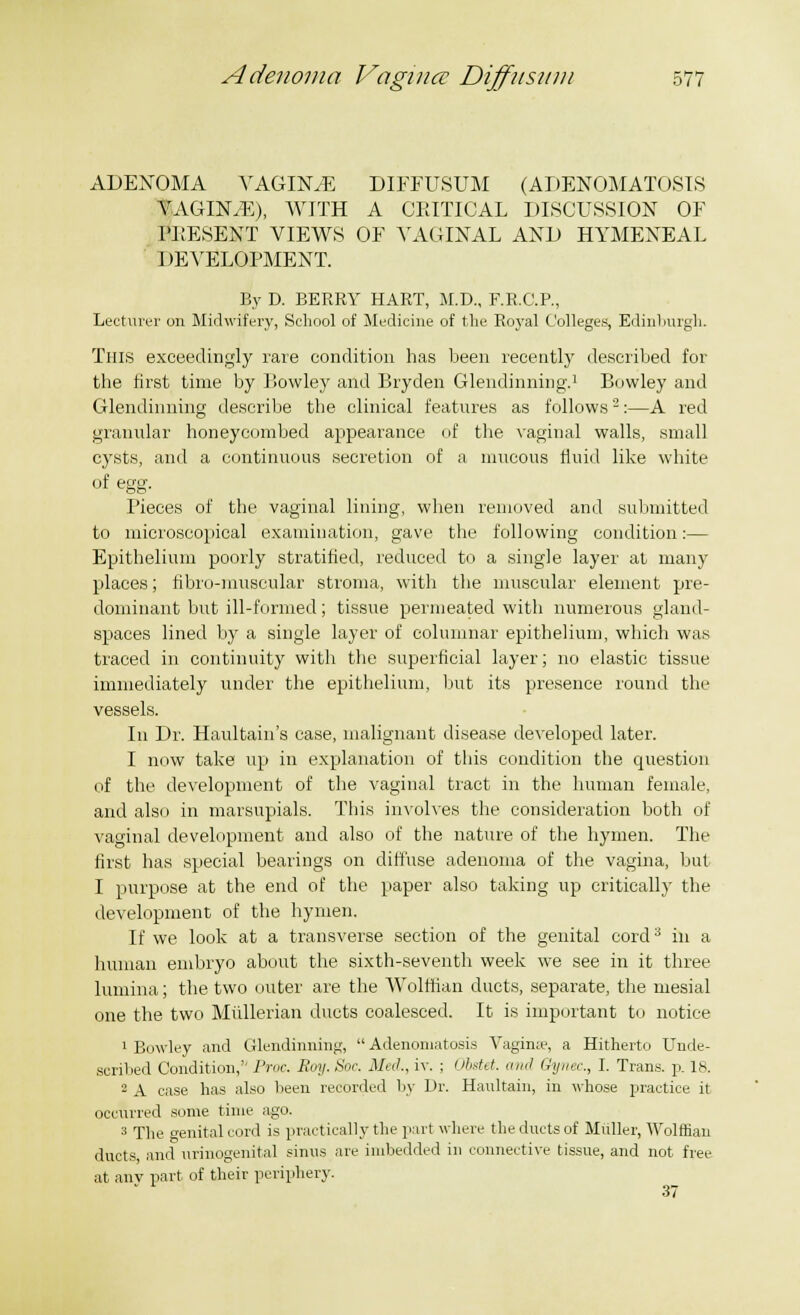 ADENOMA \rAGIN.E DIFFUSUM (ADENOMATOSIS VAGINAE), WITH A CRITICAL DISCUSSION OF PRESENT VIEWS OF VAGINAL AND HYMENEAL J lEVELOPMENT. By D. BERRY HART, M.D., F.R.C.P., Lecturer on Midwifery, School of Medicine of the Royal Colleges, Edinburgh. Tins exceedingly rare condition has been recently described for the first time by Lowley and Bryden Glendinning.1 Bowley and Glendinning describe the clinical features as follows2:—A red granular honeycombed appearance of the vaginal walls, small cysts, and a continuous secretion of a mucous fluid like white of egg. Pieces of the vaginal lining, when removed and submitted to microscopical examination, gave the following condition:— Epithelium poorly stratified, reduced to a single layer at many places; fibro-muscular stroma, with the muscular element pre- dominant but ill-formed; tissue permeated with numerous gland- spaces lined by a single layer of columnar epithelium, which was traced in continuity with the superficial layer; no elastic tissue immediately under the epithelium, but its presence round the vessels. In Dr. Haultain's case, malignant disease developed later. I now take up in explanation of this condition the question of the development of the vaginal tract in the human female, and also in marsupials. This involves the consideration both of vaginal development and also of the nature of the hymen. The first has special bearings on diffuse adenoma of the vagina, but I purpose at the end of the paper also taking up critically the development of the hymen. If we look at a transverse section of the genital cord3 in a human embryo about the sixth-seventh week we see in it three lumina; the two outer are the Wolffian ducts, separate, the mesial one the two Mullerian ducts coalesced. It is important to notice 1 Bowley and Glendinning,  Adenomatosis Vaginae, a Hitherto Uhde- soribed Condition,'' Proc. Roy. Soc. Mai, iv. ; Obstet. anil Gynec., I. Trans, p. 18. 2 A case has also been recorded by Dr. Haultain, in whose practice it occurred some time ago. 3 The o-enitalcord is practically the part where the ducts of Muller, Wolffian ducts and urinogenital sinus are imbedded in connective tissue, and not free at anv part of their periphery. 37