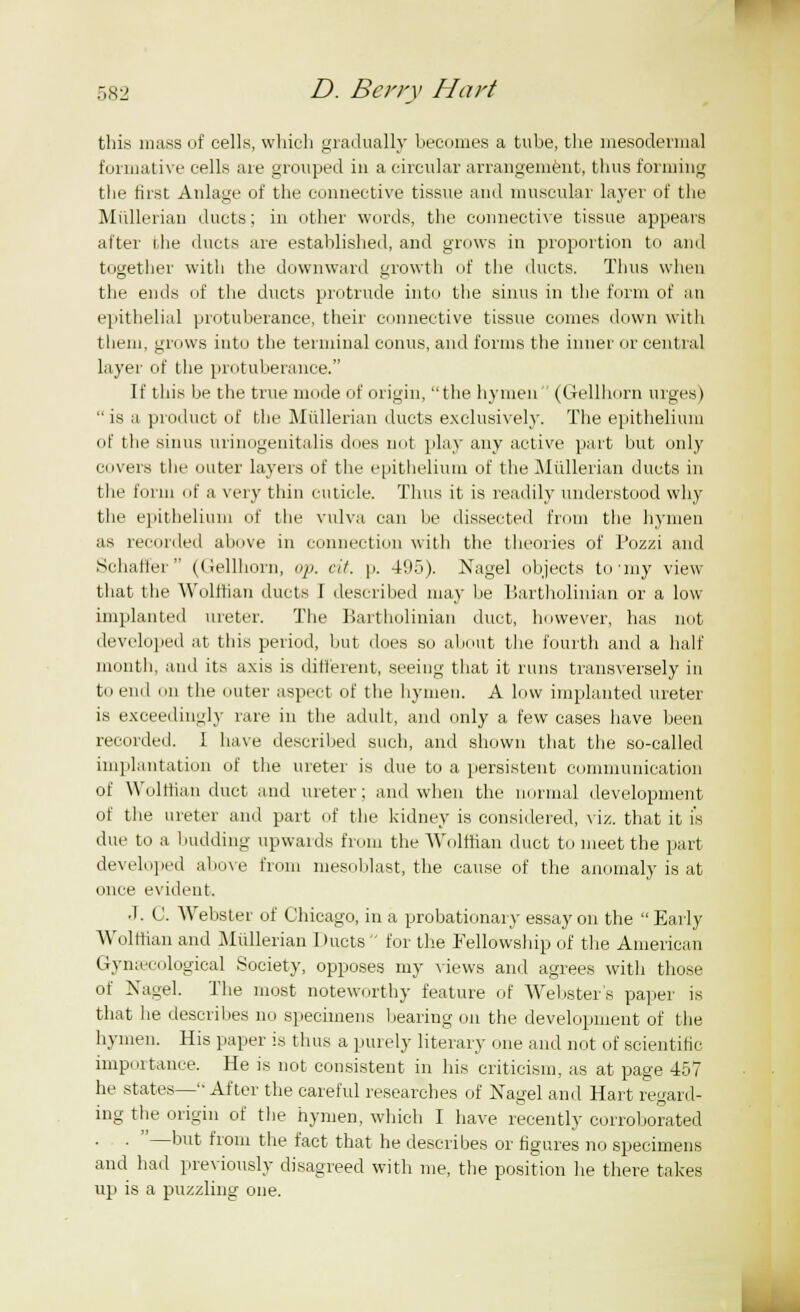 this mass of cells, which gradually becomes a tube, the mesodermal formative cells are grouped iu a circular arrangement, thus forming the first Anlage of the connective tissue and muscular layer of the Miillerian ducts; in other words, the connective tissue appears after die ducts are established, and grows in proportion to and together with the downward growth of the ducts. Thus when the ends of the ducts protrude into the sinus in the form of an epithelial protuberance, their connective tissue comes down with them, grows into the terminal conns, and forms the inner or central layer of the protuberance. If this he the true mode of origin, the hymen (Gellhorn urges)  is a product of the MiUleriun ducts exclusively. The epithelium of the sinus urinogenitalis dues not play any active part but only ciivers the outer layers of the epithelium of the Miillerian ducts in the form of a very thin cuticle. Thus it is readily understood why the epithelium of the vulva can be dissected from the hymen as recorded above in connection with the theories of Pozzi and Schaffer (Gellhorn, op. cit. p. 495). Nagel objects to'my view that the Wolffian ducts I described may be Bartholinian or a low implanted ureter. The Bartholinian duct, however, has not developed at this period, but does so about the fourth and a half month, and its axis is different, seeing that it runs transversely in to end mi the miter aspect of the hymen. A low implanted ureter is exceedingly rare in the adult, and only a few cases have been recorded. 1 have described such, and shown that the so-called implantation of the ureter is due to a persistent communication of Wolffian duet and ureter; and when the normal development of the ureter and part of the kidney is considered, viz. that it is due to a budding upwards from the Wolffian duct to meet the part developed above from mesoblast, the cause of the anomaly is at once evident. • I. C. Webster of Chicago, in a probationary essay on the Early Wolffian and Miillerian Ducts for the Fellowship of the American Gynaecological Society, opposes my views and agrees with those of Nagel. The most noteworthy feature of Webster's paper is that he describes no specimens bearing on the development of the hymen. His paper is thus a purely literary one and not of scientific importance. He is not consistent in his criticism, as at page 457 he states— After the careful researches of Nagel and Hart regard- ing the origin of the hymen, which I have recently corroborated . —but from the fact that he describes or figures no specimens and had previously disagreed with me, the position he there takes up is a puzzling one.