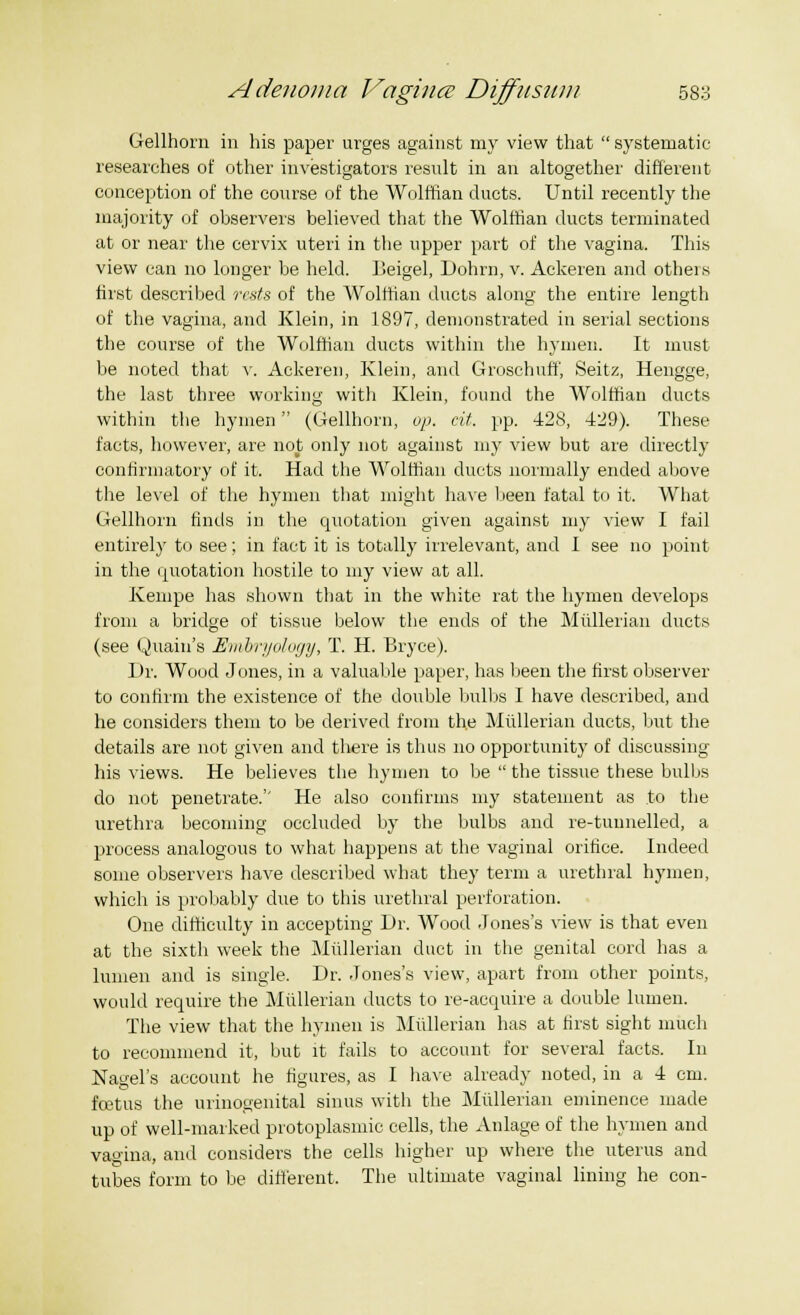 Gellhorn in his paper urges against my view that  systematic researches of other investigators result in an altogether different conception of the course of the Wolffian ducts. Until recently the majority of observers believed that the Wolffian ducts terminated at or near the cervix uteri in the upper part of the vagina. This view can no longer be held. Beigel, Dohrn, v. Ackeren and otheis first described rests of the Wolffian ducts along the entire length of the vagina, and Klein, in 1897, demonstrated in serial sections the course of the Wolffian ducts within the hymen. It must be noted that v. Ackeren, Klein, and Groschuff', Seitz, Hengge, the last three working with Klein, found the Wolffian ducts within the hymen (Gellhorn, op. at. pp. 428, 429). These facts, however, are not only not against my view but are directly confirmatory of it. Had the Wolffian ducts normally ended above the level of the hymen that might have been fatal to it. What Gellhorn finds in the quotation given against my view I fail entirely to see; in fact it is totally irrelevant, and I see no point in the quotation hostile to my view at all. Kempe has shown that in the white rat the hymen develops from a bridge of tissue below the ends of the Miillerian ducts (see Quain's Embryology, T. H. Bryce). Dr. Wood Jones, in a valuable paper, has been the first observer to confirm the existence of the double bulbs I have described, and he considers them to be derived from the Miillerian ducts, but the details are not given and there is thus no opportunity of discussing his views. He believes the hymen to be  the tissue these bulbs do not penetrate.'' He also confirms my statement as .to the urethra becoming occluded by the bulbs and re-tunnelled, a process analogous to what happens at the vaginal orifice. Indeed some observers have described what they term a urethral hymen, which is probably due to this urethral perforation. One difficulty in accepting Dr. Wood Jones's view is that even at the sixth week the Miillerian duct in the genital cord has a lumen and is single. Dr. Jones's view, apart from other points, would require the Miillerian ducts to re-acquire a double lumen. The view that the hymen is Miillerian has at first sight much to recommend it, but it fails to account for several facts. In Nagel's account he figures, as I have already noted, in a 4 cm. foetus the urinogenital sinus with the Miillerian eminence made up of well-marked protoplasmic cells, the Anlage of the hymen and vagina, and considers the cells higher up where the uterus and tubes form to be different, The ultimate vaginal lining he con-