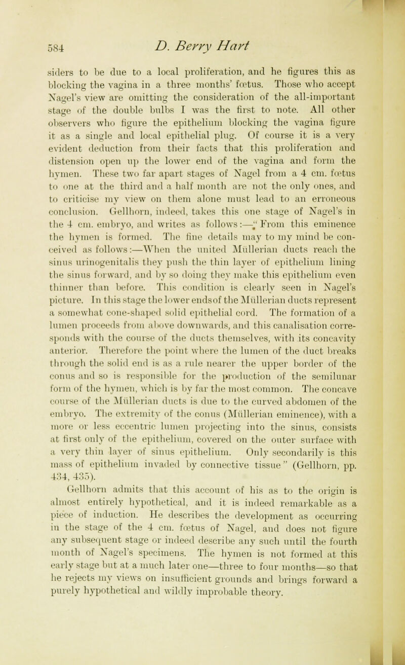 .siilers to be due to a local proliferation, and he figiu-es this as blocking the vagina in a three months' fcetus. Those who accept Nagel's view are omitting the consideration of the all-important stage of the double bulbs I was the first to note. All other observers who figure the epithelium blocking the vagina figure it as a single and local epithelial plug. Of course it is a very evident deduction from their facts that this proliferation and distension open up the lower end of the vagina and form the hymen. These two far apart stages of Nagel from a 4 cm. foetus to lie at the third and a half month are not the only ones, and to criticise my view on them alone must lead to an erroneous conclusion. Gellhorn, indeed, takes this one stage of Nagel's in the 4 cm. embryo, and writes as follows:—J'From this eminence the hymen is formed. The fine details may to my mind be con- ceived as follows:—When the united Mullerian ducts reach the sinus urinogenitalis they push the thin layer of epithelium lining the sinus forward, and by so doing they make this epithelium even thinner than before. This condition is clearly seen in Nagel's picture. In this stage the L iwer ends of the Mullerian ducts represent a somewhat cone-shaped solid epithelial cord. The formation of a lumen proceeds from above downwards, and this canalisation corre- sponds with the course of the ducts themselves, with its concavity anterior. Therefore the point where the lumen of the duct breaks through the solid end is as a rule nearer the upper border of the conus and so is responsible for the production of the semilunar form of the hymen, which is by far the most common. The concave course of the Mullerian ducts is due to the curved abdomen of the embryo. The extremity of the conus (Mullerian eminence), with a more or less eccentric lumen projecting into the sinus, consists at first only of the epithelium, covered on the outer surface with a very thin layer of sinus epithelium. Only secondarily is this mass of epithelium invaded by connective tissue (Gellhorn, pp. 434, 43o). Gellhorn admits that this account of his as to the origin is almost entirely hypothetical, and it is indeed remarkable as a piece of induction. He describes the development as occurring in the stage of the 4 cm. fcetus of Nagel, and does not figure any subsequent stage or indeed describe any such until the fourth month of Nagel's specimens. The hymen is not formed at this early stage but at a much later one—three to four months—so that he rejects my views on insufficient grounds and brings forward a purely hypothetical and wildly improbable theory.