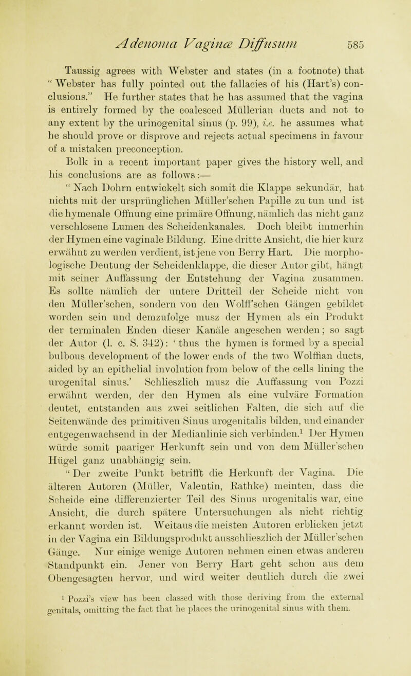 Taussig agrees with Webster and states (in a footnote) that  Webster has fully pointed out the fallacies of his (Hart's) con- clusions. He further states that he has assumed that the vagina is entirely formed by the coalesced Mullerian ducts and not to any extent by the urinogenital sinus (p. 99), i.e. he assumes what he should prove or disprove and rejects actual specimens in favour of a mistaken preconception. Bolk in a recent important paper gives the history well, and his conclusions are as follows:—  Nach Dohrn entwickelt sich somit die Klappe sekundar, hat nichts mit der ursprimglichen Miiller'schen Papille zu tun und ist die hymenale Offnung eine primare Offnung, namlich das nicht ganz verschlosene Lumen des Scheidenkanales. l)och bleibt immerhin der Hymen eine vaginale Bildung. Eine dritte Ansiclit, die hier kurz erwahnt zu werden verdient, ist jene von Berry Hart. Die morpho- logische Deutung der Scheidenklappe, die dieser Autor gibt, hangt mit seiner Auff'assung der Entstehung der Vagina zusammen. Es sollte namlich der untere Dritteil der Scheide nicht von den Miiller'schen, sondern von den WolfFschen Gangen gebildet worden sein und demzufolge musz der Hymen als ein Produkt der terminalen Enden dieser Kaniile angeschen werden; so sagt der Autor (1. c. S. 342): ' thus the hymen is formed by a special bulbous development of the lower ends of the two Wolffian ducts, aided by an epithelial involution from below of the cells lining the urogenital sinus.' Schlieszlieh musz die Auffassung von Pozzi erwahnt werden, der den Hymen als eine vulvare Formation deutet, entstanden aus zwei seitlichen Falten, die sich auf die Seitenwande des primitiven Sinus urogenitalis bilden, und einander entgeeenwachsend in der Medianlinie sich verbinden.1 Der Hymen wiirde somit paariger Herkunft sein und von dem Miiller'schen Hiigel ganz unabhangig sein.  Der zweite Punkt betrifft die Herkunft der Vagina. Die alteren Autoren (Midler, Valentin, Eathke) meinten, dass die Scheide eine differenzierter Teil des Sinus urogenitalis war, eine Ansicht, die durch spatere Untersuchungen als nicht richtig erkannt worden ist. Weitaus die meisten Autoren erblicken jetzt in der Vagina ein Bildungsprodukt ausschlieszlich der Miiller'schen Gauge. Nur einige wenige Autoren nehmen einen etwas anderen Standpunkt ein. Jener von Berry Hart geht schon aus dem Obengesagten hervor, und wird weiter deutlich durch die zwei 1 Pozzi's view has been classed with those deriving from the external genitals, omitting the fact that he places the urinogenital sinus with them.