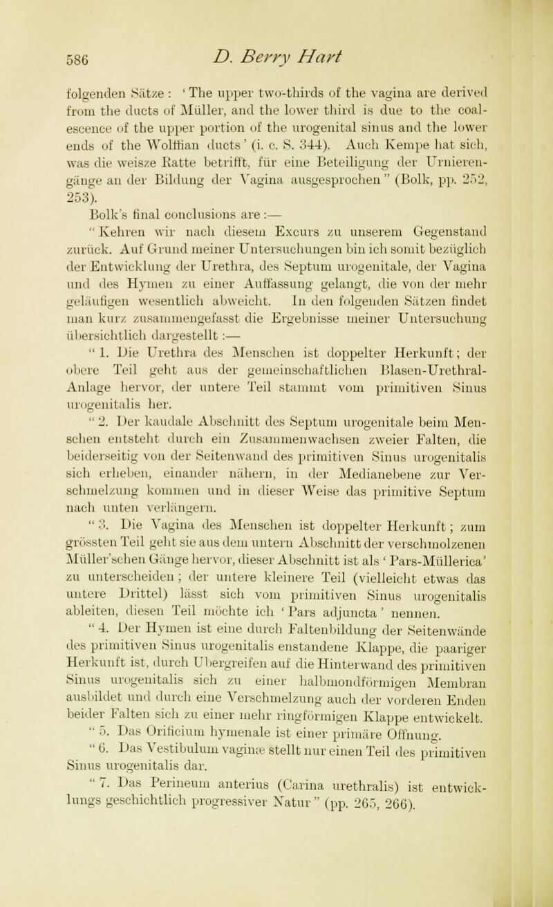 folgenden Satze : ' The upper two-thirds of the vagina are derived fn an the ducts of Miiller, and the lower third is due to the coal- escence of the upper portion of the urogenital sinus and the lower ends of the Wolffian ducts' (i. c. S. 344). Auch Kempe hat sich, was die weisze Ratte betrifft, fur eine Beteiligung der Urnieren- gange an der Bildung der Vagina ausgesprochen  (Bolk, pp. 252, 253). Bolk's final conclusions are :—  Kehren wir nach diesein Excurs zu unserem Gegenstand zuriick. Auf Grand meiner Untersuchungen bin ich somit beziiglich der Entwicklung der Urethra, des Septum urogenitale, der Vagina und des Hymen zu einer Auffassung gelangt, die von der mehr gelaufigen wesentlich abweicht. In den folgenden Satzen findet man kurz zusammengefasst die Ergebnisse meiner Untersuchung iibersichtlich dargestellt:— 1. Die Urethra des Menschen ist doppelter Herkunft; der obere Teil geht aus der geuieinschaftlichen lUasen-Urethral- Anlage hervor, der untere Teil Stamint vom primitiven Sinus urogenitalis her. 2. Der kaudale Abschnitt des Septum urogenitale beim Men- schen entsteht durch ein Zusammenwachsen zweier Ealten, die beiderseitig von der Seitenwand des primitiven Sinus urogenitalis sich erheben, einander nahern, in der Medianebene zur Ver- schmelzung kommen und in dieser Weise das primitive Septum nach unten verlangern.  .>. Die Vagina des Menschen ist doppelter Herkunft; zum grossten Teil geht sie aus dem untern Abschnitt der verschmolzenen Miiller'schen Gauge hervor, dieser Abschnitt ist als ' Pars-Miillerica' zu unterscheiden ; der untere kleinere Teil (vielleiclit etwas das untere Drittel) lasst sich vom primitiven Sinus urogenitalis ableiten, diesen Teil mochte ich ' Pars adjuncta' nennen.  4. Der Hymen ist eine durch Faltenbildung der Seitenwande des primitiven Sinus urogenitalis enstandene Klappe, die paariger Herkunft ist, durch Ubergreifen auf die Hinterwand des primitiven Sinus urogenitalis sich zu einer halbmondformigen Membran ausl lildet und durch eine Verschmelzung auch der vorderen Enden beider Falten sich zu einer mehr ringformigen Klappe entwickelt.  5. Das Orificium hymenale ist einer primare Offnung.  6. Das Vestibulum vaginae stellt nur einen Teil des primitiven Sinus urogenitalis dar.  7. Das Perineum anterius (Carina urethralis) ist entwick- lungs geschichtlich progressive!' Xatur  (pp. 265, 266).