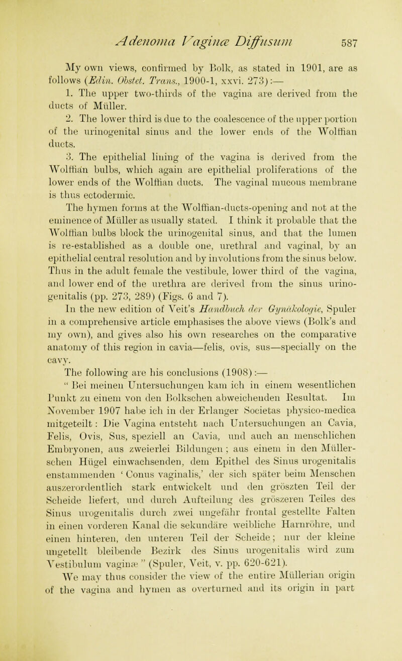 My own views, confirmed by Bolk, as stated in 1901, are as follows (Eilin. Obstet. Trans., 1900-1, xxvi. 273):— 1. The upper two-thirds of the vagina are derived from the ducts of Midler. 2. The lower third is due to the coalescence of the upper portion of the urinogenital sinus and the lower ends of the Wolffian ducts. 3. The epithelial lining of the vagina is derived from the Wolffian bulbs, which again are epithelial proliferations of the lower ends of the Wolffian ducts. The vaginal mucous membrane is thus ectodermic. The hymen forms at the Wolffian-ducts-opening and not at the eminence of Midler as usually stated. I think it probable that the Wolffian bulbs block the urinogenital sinus, and that the lumen is re-established as a double one, urethral and vaginal, by an epithelial central resolution and by involutions from the sinus below. Thus in the adult female the vestibule, lower third of the vagina, and lower end of the urethra are derived from the sinus urino- genitalis (pp. 273, 289) (Figs. 6 and 7). In the new edition of Yeit's Handhuch der Gynakologie, Spulei in a comprehensive article emphasises the above views (Bolk's and my own), and gives also his own researches on the comparative anatomy of this region in cavia—felis, ovis, sus—specially on the cavy. The following are his conclusions (1908):—  Bei meinen Untersuchungen kam ich in einem wesentlichen Punkt zu einem von den Bolkschen abweicheuden Resultat. Ini November 1907 habe ich in der Erlanger Societas physico-medica mitgeteilt: Die Vagina entsteht nach Untersuchungen an Cavia, Felis, Ovis, Sus, speziell an Cavia, und auch an menschlichen Embryonen, aus zweierlei Bildungen ; aus einem in den Miiller- schen Hiigel einwachsenden, dem Epithel des Sinus urogenitalis enstammenden ' Conns vaginalis,' der sich spater beim Menschen auszerordentlich stark entwickelt und den groszten Teil der Scheide liefert, und durch Aufteilung des groszeren Teiles des Sinus urogenitalis durch zwei ungefahr frontal gestellte Falten in einen vorderen Kanal die sekundare weibliche Harnrohre, und einen hinteren, den unteren Teil der Scheide; nur der kleine ungetellt bleibende Bezirk des Sinus urogenitalis wird zum Yestibulum vaginae  (Spider, Veit, v. pp. 620-621). We may thus consider the view of the entire Mullerian origin of the vagina and hymen as overturned and its origin in part