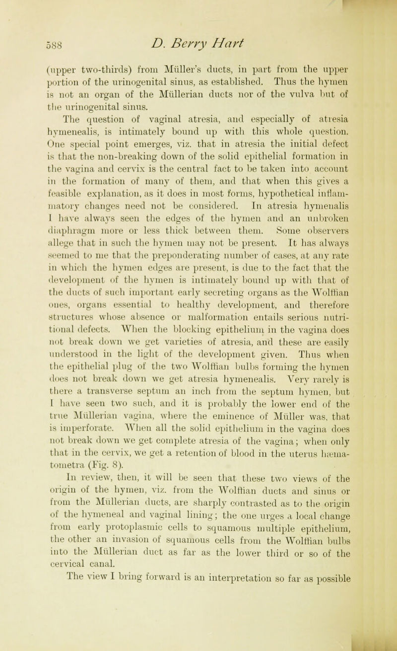 (upper two-thirds) from Muller's ducts, in part from the upper portion of the urinogenital sinus, as established. Thus the hymen is not an organ of the Miillerian ducts nor of the vulva hut of tin- urinogenital sinus. The question of vaginal atresia, and especially of atresia hymenealis, is intimately bound up with this whole question. One special point emerges, viz. that in atresia the initial defect is that the non-breaking down of the solid epithelial formation in the vagina and cervix is the central fact to be taken into account in the formation of many of them, and that when this gives a feasible explanation, as it does in most forms, hypothetical inflam- matory changes need not be considered. In atresia hymenalis I have always seen the edges of the hymen and an unbroken diaphragm more or less thick between them. Some observers allege that in such the hymen may not be present. It has always seemed to me that the preponderating number of cases, at any rate in which the hymen edges are present, is due to the fact that the development of the hymen is intimately bound up with that of the ducts of such important early secreting organs as the Wolffian ones, organs essential to healthy development, and therefore Structures whose absence or malformation entails serious nutri- tional defects. When the blocking epithelium in the vagina does not break down we get varieties of atresia, and these are easily understood in the light of the development given. Thus when the epithelial plug of the two Wolffian 1 mil is forming the hymen dues not break down we get atresia hymenealis. Very rarely is there a transverse septum an inch from the septum hymen, but 1 have seen two such, and it is probably the lower end of the true Mullerian vagina, where the eminence of Midler was, that is imperforate. When all the solid epithelium in the vagina does not break down we get complete atresia of the vagina; when oidy that in the cervix, we get a retention of blood in the uterus ha-ma- tometra (Fig. 8). In review, then, it will be seen that these two views of the origin of the hymen, viz. from the Wolffian ducts and sinus or from the Mullerian ducts, are sharply contrasted as to the origin of the hymeneal and vaginal lining; the one urges a local change from early protoplasmic cells to squamous multiple epithelium, the other an invasion of squamous cells from the Wolffian bulbs into the Miillerian duct as far as the lower third or so of the cervical canal. The view I bring forward is an interpretation so far as possible