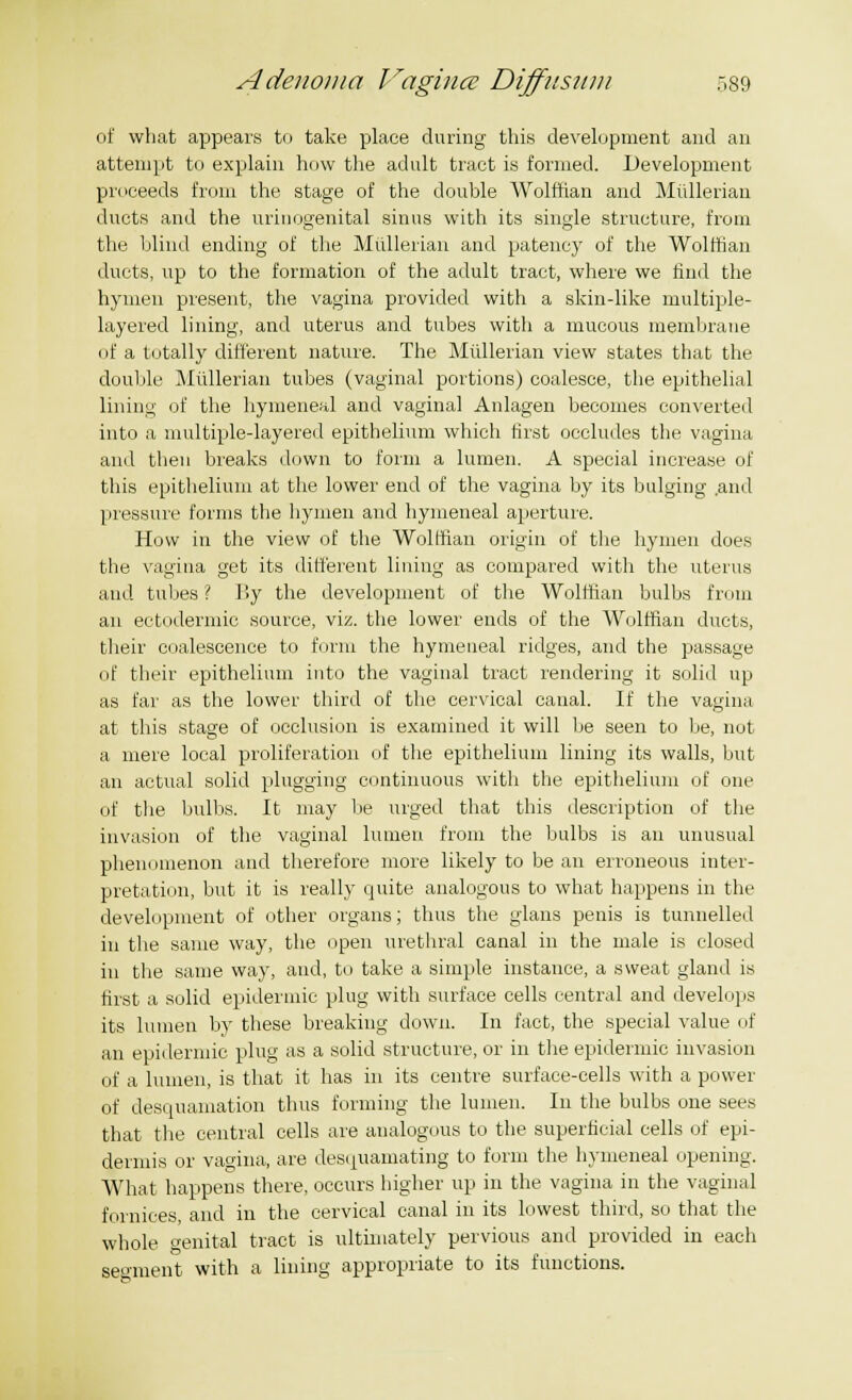 of what appears to take place during this development and an attempt to explain how the adult tract is formed. Development proceeds from the stage of the double Wolffian and Mullerian ducts and the urinogenital sinus with its single structure, from the blind ending of the Mullerian and patency of the Wolffian ducts, up to the formation of the adult tract, where we find the hymen present, the vagina provided with a skin-like multiple- layered lining, and uterus and tubes with a mucous membrane of a totally different nature. The Mullerian view states that the double Mullerian tubes (vaginal portions) coalesce, the epithelial lining of the hymeneal and vaginal Anlagen becomes converted into a multiple-layered epithelium which first occludes the vagina and then breaks down to form a lumen. A special increase of this epithelium at the lower end of the vagina by its bulging ami pressure forms the hymen and hymeneal aperture. How in the view of the Wolffian origin of the hymen does the vagina get its different lining as compared with the uterus and tubes ? By the development of the Wolffian bulbs from an ectodermic source, viz. the lower ends of the Wolffian ducts, their coalescence to form the hymeneal ridges, and the passage of their epithelium into the vaginal tract rendering it solid up as far as the lower third of the cervical canal. If the vagina at this stage of occlusion is examined it will be seen to be, not a mere local proliferation of the epithelium lining its walls, but an actual solid plugging continuous with the epithelium of one of the bulbs. It may lie urged that this description of the invasion of the vaginal lumen from the bulbs is an unusual phenomenon and therefore more likely to be an erroneous inter- pretation, but it is really quite analogous to what happens in the development of other organs; thus the glans penis is tunnelled in the same way, the open urethral canal in the male is closed in the same way, and, to take a simple instance, a sweat gland is first a solid epidermic plug with surface cells central and develops its lumen by these breaking down. In fact, the special value of an epidermic plug as a solid structure, or in the epidermic invasion of a lumen, is that it has in its centre surface-cells with a power of desquamation thus forming the lumen. In the bulbs one sees that the central cells are analogous to the superficial cells of epi- dermis or vagina, are desquamating to form the hymeneal opening. What happens there, occurs higher up in the vagina in the vaginal fornices, and in the cervical canal in its lowest third, so that the whole o-enital tract is ultimately pervious and provided in each segment with a lining appropriate to its functions.