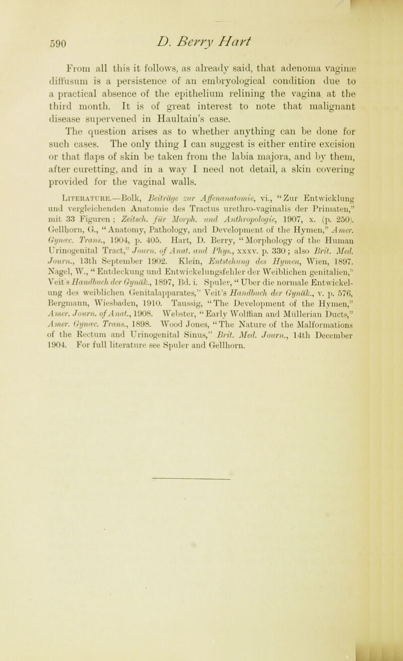 From all this it follows, as already said, that adenoma vagina' difi'usum is a persistence of an embryological coiulition due to .1 practical absence of the epithelium relining the vagina, at the third month. It is of great interest to note that malignant disease supervened in Haultain's case. The question arises as to whether anything can be done for such cases. The only thing I can suggest is either entire excision or that tiaps of skin be taken from the labia niajora, and by them, after curetting, and in a way I need not detail, a skin covering provided for the vaginal walls. Literature.—Bolk, Beitrttge ;.»/■ Affenanatomie, vi., Zur EntwicMung und vergleichemlen Anatmnie des Tractus urethro-vaginal is der Primaten, mil 33 Figuren; Zeitsch. fiir Mwph. »»<' Anthropologic, 1907, x. (p. 250). Gellljorn, (i., Anatomy, Pathology, and Development of the Hymen, Amer. Gyruec. Trans., 1904, p. 405. Hart, 1). Berry, Morphology of the Human [Jrmogenita] Tract, Journ. of Anat. and I'lu/s., xxxv. p. .330; also Brit. Mid. Journ., Kiili September 1902. Klein, Entstehung des Hymen, Wien, 1897. Nagel, W.,  Entdeckung und Entwiokelungsfehler der Weibliohen genitalien,'' Veil s Eandbuch A r Gynttk., 1897, Bd. i. Spuler,  Uber die normale Entwickel- ung des weiblichen Genitalapparates, Veit's Randbuch der Gynttk., v. p. 576, Bergmann, Wiesbaden, 1910. Taussig, The Development of the Hymen, Amer. Journ. of Anat., L908. Webster, Early Wolffian and Miillerian Ducts, Amer. Gyncec. Tram., 1898. Wood Jones, The Nature of the Malformations of the Rectum and Urinogenital Sums, Brit. Ma!. Journ., 14th December 1904. Fm lull literature see Spuler and Gellhorn.