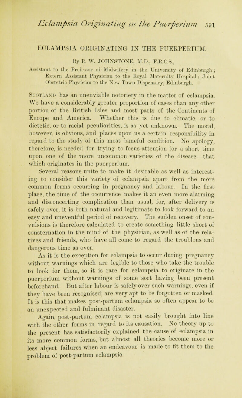 ECLAMPSIA ORIGINATING IN THE PUERPERIUM. By R. W. JOHNSTONE, M.D., F.R.C.S., Assistant to the Professor of Midwifery in the University of Edinburgh ; Extern Assistant Physician to the Royal Maternity Hospital; Joint Obstetric Physician to the New Town Dispensary, Edinburgh. SCOTLAND has an unenviable notoriety in the matter of eclampsia. We have a considerably greater proportion of cases than any other portion of the British Isles and most parts of the Continents of Europe and America. Whether this is due to climatic, or to dietetic, or to racial peculiarities, is as yet unknown. The moral, however, is obvious, and places upon us a certain responsibility in regard to the study of this most baneful condition. No apology, therefore, is needed for trying to focus attention for a short time upon one of the more uncommon varieties of the disease—that which originates in the puerperium. Several reasons unite to make it desirable as well as interest- ing to consider this variety of eclampsia apart from the more common forms occurring in pregnancy and labour. In the first place, the time of the occurrence makes it an even more alarming and disconcerting complication than usual, for, after delivery is safely over, it is both natural and legitimate to look forward to an easy and uneventful period of recovery. The sudden onset of con- vulsions is therefore calculated to create something little short of consternation in the mind of the physician, as well as of the rela- tives and friends, who have all come to regard the troublous and dangerous time as over. As it is the exception for eclampsia to occur during pregnancy without warnings which are legible to those who take the trouble to look for them, so it is rare for eclampsia to originate in the puerperium without warnings of some sort having been present beforehand. But after labour is safely over such warnings, even if they have been recognised, are very apt to be forgotten or masked. It is this that makes post-partum eclampsia so often appear to be an unexpected and fulminant disaster. Again, post-partum eclampsia is not easily brought into line with the other forms in regard to its causation. No theory up to the present has satisfactorily explained the cause of eclampsia in its more common forms, but almost all theories become more or less abject failures when an endeavour is made to fit them to the problem of post-partum eclampsia.