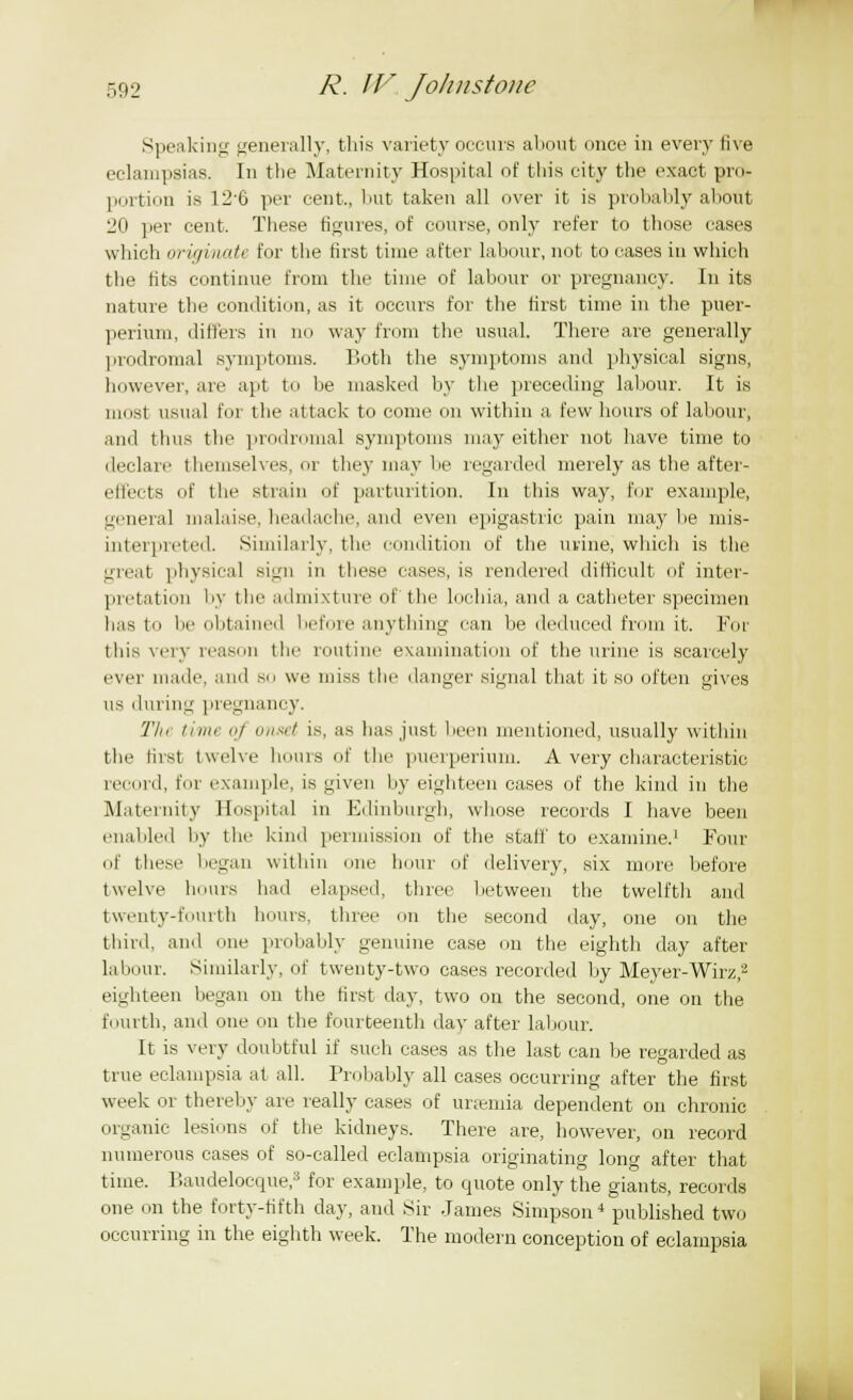 Speaking generally, this variety occurs about once in every live eclampsias. In the Maternity Hospital of this city the exact pro- portion is 126 per cent., hut taken all over it is probably about 20 per cent. These figures, of course, only refer to those cases which originate for the first time after labour, not to cases in which the fits continue from the time of labour or pregnancy. In its nature the condition, as it occurs for the first time in the puer- perium, differs in no way from the usual. There are generally prodromal symptoms. Both the symptoms and physical signs, however, are apt to be masked by the preceding labour. It is most usual for the attack to come on within a few hours of labour, and thus the prodromal symptoms may either not have time to declare themselves, or they may be regarded merely as the after- effects of the strain of parturition. In this way, for example, general malaise, headache, and even epigastric pain may lie mis- interpreted. Similarly, the condition of the urine, which is the great physical si^n in these eases, is rendered difficult of inter- pretation by the admixture of the lochia, and a catheter specimen has to be obtained before anything can be deduced from it. For this very reason the routine examination of the urine is scarcely ever made, and so we miss the danger signal that it so often gives us during pregnancy. Tht time «/ onset is, as has just been mentioned, usually within the first twelve hours of the puerperium. A very characteristic Mi old, for example, is given by eighteen cases of the kind in the Maternity Hospital in Edinburgh, whose records I have been enabled by the kind permission of the stall' to examine.1 Pour of these began within one hour of delivery, six more before twelve boms had elapsed, three between the twelfth and twenty-fourth hours, three on the second day, one on the third, and one probably genuine case on the eighth day after labour. Similarly, of twenty-two cases recorded by Meyer-Wirz,2 eighteen began on the first day, two on the second, one on the fourth, and one on the fourteenth day after labour. It is very doubtful if such cases as the last can be regarded as true eclampsia at all. Probably all cases occurring after the first week or thereby are really cases of uraemia dependent on chronic organic lesions of the kidneys. There are, however, on record numerous cases of so-called eclampsia originating long after that time. Baudelocque,3 for example, to quote only the giants, records one on the forty-fifth day, and Sir James Simpson4 published two occurring in the eighth week. The modern conception of eclampsia