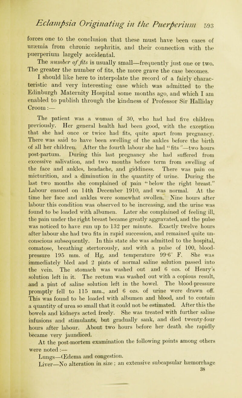 forces one to the conclusion that these must have been cases of urfemia from chronic nephritis, and their connection with the puerperium largely accidental. The number of fits is usually small—frequently just one or two. The greater the number of fits, the more grave the case becomes. I should like here to interpolate the record of a fairly charac- teristic and very interesting case which was admitted to the Edinburgh Maternity Hospital some months ago, and which I am enabled to publish through the kindness of Professor Sir Halliday Croom:— The patient was a woman of 30, who had had five children previously. Her general health had been good, with the exception that she had once or twice had fits, quite apart from pregnancy. There was said to have been swelling of the ankles before the birth of all her children. After the fourth labour she had  fits —two hours post-partum. During this last pregnancy she had suffered from excessive salivation, and two months before term from swelling of the face and ankles, headache, and giddiness. There was pain on micturition, and a diminution in the quantity of urine. During the last two months she complained of pain  below the right breast. Labour ensued on 14th December 1910, and was normal. At the time her face and ankles were somewhat swollen. Nine hours after labour this condition was observed to be increasing, and the urine was found to be loaded with albumen. Later she complained of feeling ill, the pain under the right breast became greatly aggravated, and the pulse was noticed to have run up to 132 per minute. Exactly twelve hours after labour she had two fits in rapid succession, and remained quite un- conscious subsequently. In this state she was admitted to the hospital, comatose, breathing stertorously, and with a pulse of 100, blood- pressure 195 mm. of Hg, and temperature 99-6° F. She was immediately bled and '2 pints of normal saline solution passed into the vein. The stomach was washed out and 6 ozs. of Henry's solution left in it. The rectum was washed out with a copious result, and a pint of saline solution left in the bowel. The blood-pressure promptly fell to 115 mm., and 6 ozs. of urine were drawn oft'. This was found to be loaded with albumen and blood, and to contain a quantity of urea so small that it could not be estimated. After this the bowels and kidneys acted freely. She was treated with further saline infusions and stimulants, but gradually sank, and died twenty-four hours after labour. About two hours before her death she rapidly became very jaundiced. At the post-mortem examination the following points among others were noted :— Lungs—(Edema and congestion. Ljver No alteration in size ; an extensive subcapsular hemorrhage 38