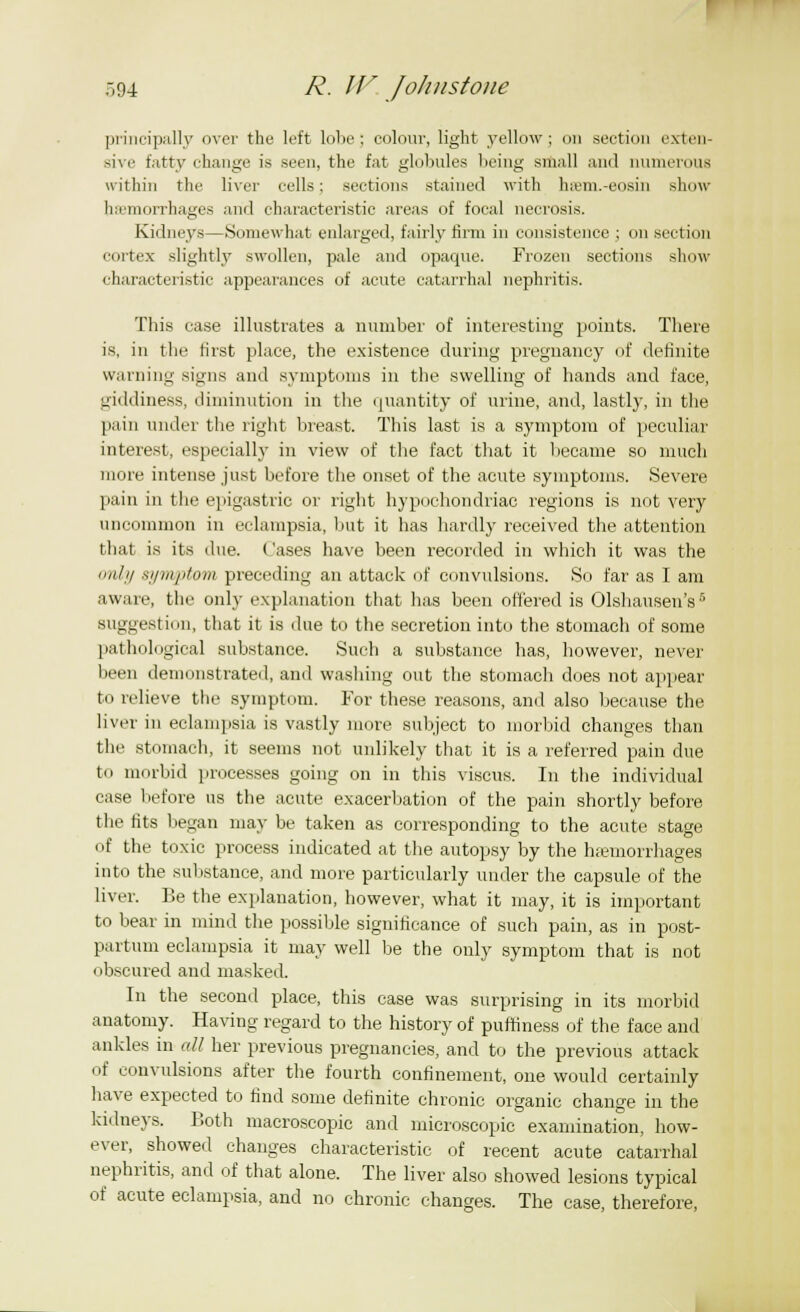principally over the left lobe; colour, light yellow; on section exten- sive fatty change is seen, the fat globules being small anil numerous within the liver cells; sections stained with hieni.-eosiu show hemorrhages and characteristic areas of focal necrosis. Kidneys—Somewhat enlarged, fairly firm in consistence ; on section cortex slightly swollen, pale and opaque. Frozen sections show characteristic appearances of acute catarrhal nephritis. This case illustrates a number of interesting points. There is, in the first place, the existence during pregnancy of definite warning signs and symptoms in the swelling of hands and face, giddiness, diminution in the quantity of urine, and, lastly, in the pain under the right breast. This last is a symptom of peculiar interest, especially in view of the fact that it became so much more intense just before the onset of the acute symptoms. Severe pain in the epigastric or right hypochondriac regions is not very uncommon in eclampsia, but it has hardly received the attention that is its due. Cases have been recorded in which it was the only symptom preceding an attack of convulsions. So far as I am aware, the only explanation that has been offered is Olshausen's5 suggestion, that it is due to the secretion into the stomach of some pathological substance. Such a substance has, however, never been demonstrated, and washing out the stomach does not appear to relieve the symptom. For these reasons, and also because the liver in eclampsia is vastly more subject to morbid changes than the stomach, it seems not unlikely that it is a referred pain due to morbid processes going on in this viscus. In the individual case before us the acute exacerbation of the pain shortly before the fits began may be taken as corresponding to the acute stage of the toxic process indicated at the autopsy by the haemorrhages into the substance, and more particularly under the capsule of the liver. Be the explanation, however, what it may, it is important to bear in mind the possible significance of such pain, as in post- partum eclampsia it may well be the only symptom that is not obscured and masked. In the second place, this case was surprising in its morbid anatomy. Having regard to the history of puftiness of the face and ankles in all her previous pregnancies, and to the previous attack of convulsions after the fourth confinement, one would certainly have expected to find some definite chronic organic change in the kidneys. Both macroscopic and microscopic examination, how- ever, showed changes characteristic of recent acute catarrhal nephritis, and of that alone. The liver also showed lesions typical of acute eclampsia, and no chronic changes. The case, therefore,