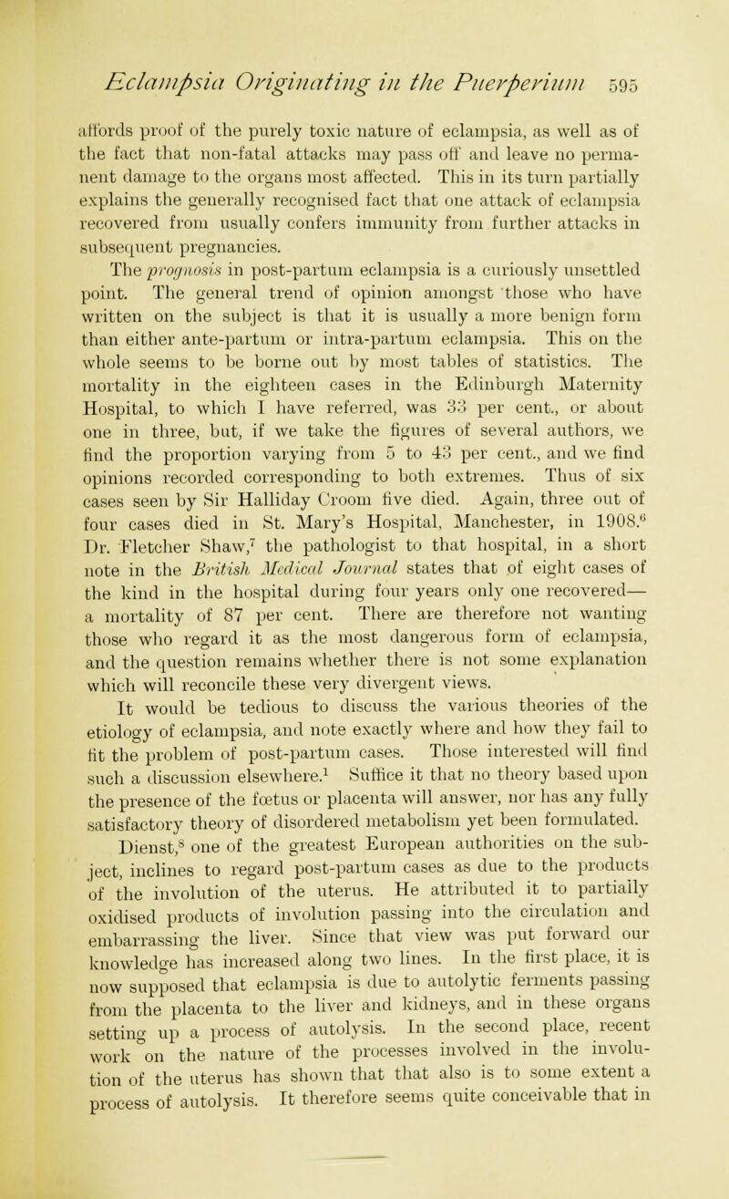 affords proof of the purely toxic nature of eclampsia, as well as of the fact that non-fatal attacks may pass off and leave no perma- nent damage to the organs most affected. This in its turn partially explains the generally recognised fact that one attack of eclampsia recovered from usually confers immunity from further attacks in subsequent pregnancies. The prognosis in post-partum eclampsia is a curiously unsettled point. The general trend of opinion amongst those who have written on the subject is that it is usually a more benign form than either ante-partum or intra-partum eclampsia. This on the whole seems to be borne out hy most tables of statistics. The mortality in the eighteen cases in the Edinburgh Maternity Hospital, to which I have referred, was 33 per cent., or about one in three, but, if we take the figures of several authors, we find the proportion varying from 5 to 43 per cent., and we find opinions recorded corresponding to both extremes. Thus of six cases seen by Sir Halliday Croom five died. Again, three out of four cases died in St. Mary's Hospital, Manchester, in 1908.'; Dr. Fletcher Shaw,7 the pathologist to that hospital, in a short note in the British Medical Journal states that of eight cases of the kind in the hospital during four years only one recovered— a mortality of 87 per cent. There are therefore not wanting those who regard it as the most dangerous form of eclampsia, and the question remains whether there is not some explanation which will reconcile these very divergent views. It would be tedious to discuss the various theories of the etiology of eclampsia, and note exactly where and how they fail to fit the problem of post-partum cases. Those interested will find such a discussion elsewhere.1 Sutfice it that no theory based upon the presence of the foetus or placenta will answer, nor has any fully satisfactory theory of disordered metabolism yet been formulated. Dienst,8 one of the greatest European authorities on the sub- ject, inclines to regard post-partum cases as due to the products of the involution of the uterus. He attributed it to partially oxidised products of involution passing into the circulation and embarrassing the liver. Since that view was put forward our knowledge has increased along two lines. In the first place, it is now supposed that eclampsia is due to autolytic ferments passing from the placenta to the liver and kidneys, and in these organs setting up a process of autolysis. In the second place, recent work°on the nature of the processes involved in the involu- tion of the uterus has shown that that also is to some extent a process of autolysis. It therefore seems quite conceivable that in