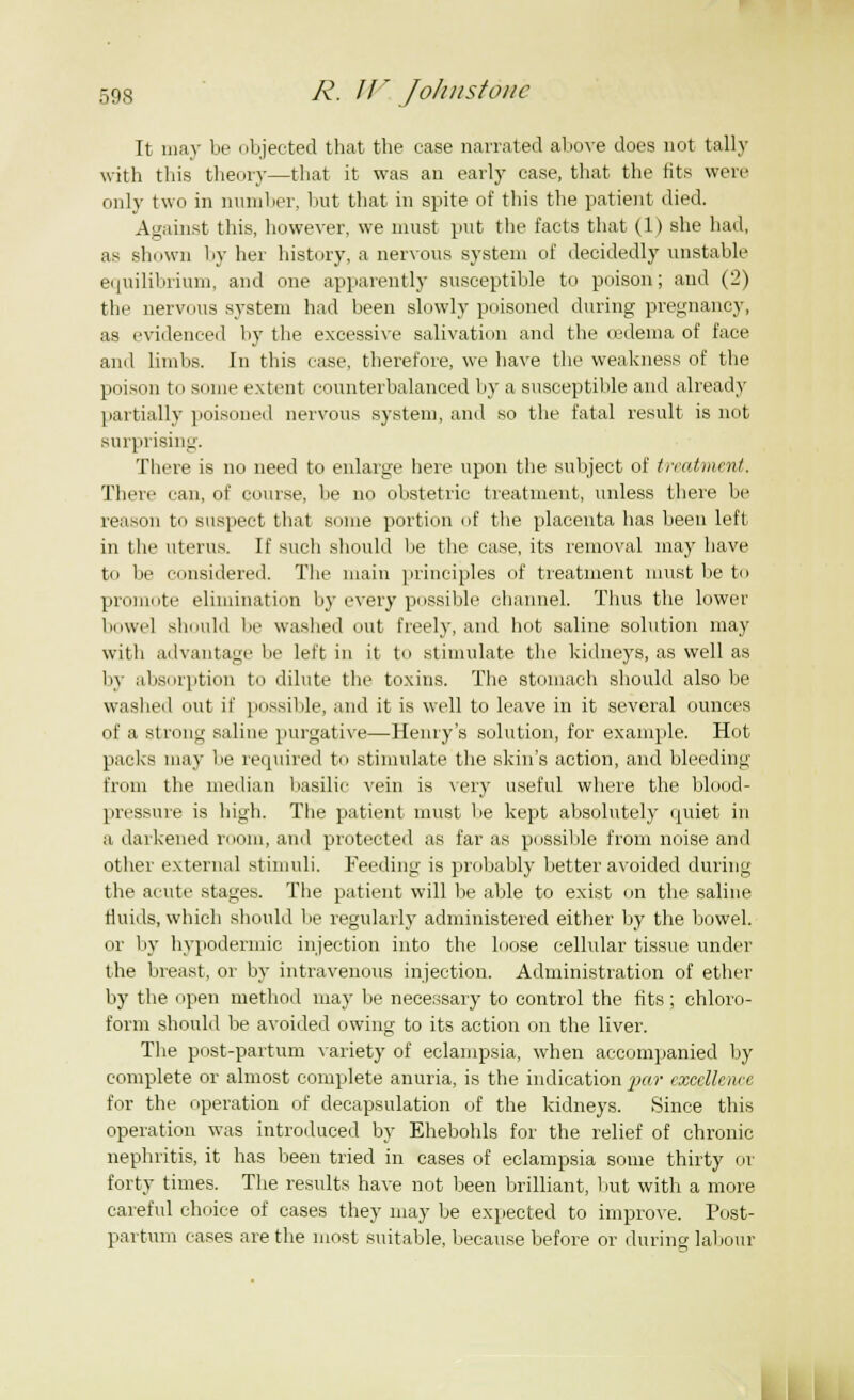 It may be objected that the ease narrated above does not tally with this theory—that it was an early ease, that the fits were only two in number, but that in spite of this the patient died. Against this, however, we must put the facts that (1) she had, as shown by her history, a nervous system of decidedly unstable equilibrium, and one apparently susceptible to poison; and (2) the nervous system had been slowly poisoned during pregnancy, as evidenced by the excessive salivation and the oedema of face ami limbs. In this ease, therefore, we have the weakness of the poison to some extent counterbalanced by a susceptible and already partially poisoned nervous system, and so the fatal result is not surprising. There is no need to enlarge here upon the subject of treatment. There can, of course, be no obstetric treatment, unless there be reason to suspect that some portion of the placenta has been left in the uterus. If such should be the case, its removal may have to be considered. The main principles of treatment must be to promote elimination by every possible channel. Thus the lower bowel should be washed out freely, and hot saline solution may with advantage be left in it to .stimulate the kidneys, as well as by absorption to dilute the toxins. The stomach should also be washed out if possible, and it is well to leave in it several ounces of a strong saline purgative—Henry's solution, for example. Hot packs may be required to stimulate the skin's action, and bleeding from the median basilic vein is very useful where the blood- pressure is high. The patient must lie kept absolutely quiet in a darkened room, and protected as far as possible from noise and other external stimuli. Feeding is probably better avoided during the acute stages. The patient will be able to exist on the saline fluids, which should lie regularly administered either by the bowel. or by hypodermic injection into the loose cellular tissue under the breast, or by intravenous injection. Administration of ether by the open method may be necessary to control the fits; chloro- form should be avoided owing to its action on the liver. The post-partum variety of eclampsia, when accompanied by complete or almost complete anuria, is the indication par excellence for the operation of decapsulation of the kidneys. Since this operation was introduced by Ehebohls for the relief of chronic nephritis, it has been tried in cases of eclampsia some thirty or forty times. The results have not been brilliant, but with a more careful choice of cases they may be expected to improve. Post- partum cases are the most suitable, because before or during labour