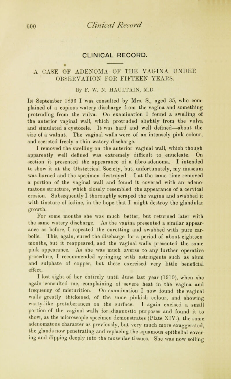 CLINICAL RECORD. A CASE OF ADENOMA OF THE VAGINA UNDER OBSERVATION FOE FIFTEEN YEARS. By F. W. X. HAULTAIN, M.D. In September 1896 I was consulted by Mrs. S., aged 35, who com- plained of a copious watery discharge from the vagina and something protruding from the vulva. On examination I found a swelling of the anterior vaginal wall, which protruded slightly from the vulva and simulated a cystocele. It was hard and well defined—about the size of a walnut. The vaginal walls were of an intensely pink colour, and secreted freely a thin watery discharge. I removed the swelling on the anterior vaginal wall, which though apparently well defined was extremely difficult to enucleate. On section it presented the appearance of a fibro-adenoma. I intended to show it at the Obstetrical Society, but, unfortunately, my museum was burned and the specimen destroyed. I at the same time removed a portion of the vaginal wall and found it covered with an adeno- matous structure, which closely resembled the appearance of a cervical erosion. Subsequently I thoroughly scraped the vagina and swabbed it with tincture of iodine, in the hope that I might destroy the glandular growth. For some months she was much better, but returned later with the same watery discharge. As the vagina presented a similar appear- ance as before, I repeated the curetting and swabbed with pure car- bolic. This, again, cured the discharge for a period of about eighteen months, but it reappeared, and the vaginal walls presented the same pink appearance. As she was much averse to any further operative procedure, I recommended syringing with astringents such as alum and sulphate of copper, but these exercised very little beneficial effect. I lost sight of her entirely until June last year (1910), when she again consulted me, complaining of severe heat in the vagina and frequency of micturition. On examination I now found the vaginal walls greatly thickened, of the same pinkish colour, and showing warty-like protuberances on the surface. I again excised a small portion of the vaginal walls for diagnostic purposes and found it to show, as the microscopic specimen demonstrates (Plate XIV.), the same adenomatous character as previously, but very much more exaggerated, the glands now penetrating and replacing the squamous epithelial cover- ing and dipping deeply into the muscular tissues. She was now soiling