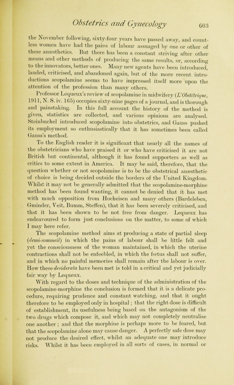 the November following, sixty-four years have passed away, and count- less women have had the pains of labour assuaged by one or other of these anesthetics. But there has been a constant striving after other means and other methods of producing the same results, or, according to the innovators, better ones. Many new agents have been introduced, lauded, criticised, and abandoned again, but of the more recent intro- ductions scopolamine seems to have impressed itself more upon the attention of the profession than many others. Professor Lequeux's review of scopolamine in midwifery (L'Obstdtrique, 1911, N. S. iv. 105) occupies sixty-nine pages of a journal, and is thorough and painstaking. In this full account the history of the method is given, statistics are collected, and various opinions are analysed. Steinbuchel introduced scopolamine into obstetrics, and Gauss pushed its employment so enthusiastically that it has sometimes been called Gauss's method. To the English reader it is significant that nearly all the names of the obstetricians who have praised it or who have criticised it are not British but continental, although it has found supporters as well as critics to some extent in America. It may be said, therefore, that the question whether or not scopolamine is to be the obstetrical anesthetic of choice is being decided outside the borders of the United Kingdom. Whilst it may not be generally admitted that the scopolamine-morphine method has' been found wanting, it cannot be denied that it has met with much opposition from Hocheisen and many others (Bardeleben, Gminder, Veit, Bumm, Steffen), that it has been severely criticised, and that it has been shown to be not free from danger. Lequeux has endeavoured to form just conclusions on the matter, to some of which I may here refer. The scopolamine method aims at producing a state of partial sleep (demi-sontmeil) in which the pains of labour shall lie little felt and yet the consciousness of the woman maintained, in which the uterine contractions shall not be enfeebled, in which the foetus shall not suffer, and in which no painful memories shall remain after- the labour is over. How these desiderata have been met is told in a critical and yet judicially fail- way by Lequeux. With regard to the closes and technique of the administration of the scopolamine-morphine the conclusion is formed that it is a delicate pro- cedure, requiring prudence and constant watching, and that it ought therefore to be employed only in hospital ; that the right close is difficult of establishment, its usefulness being based on the antagonism of the two drugs which compose it, and which may not completely neutralise one another ; and that the morphine is perhaps more to be feared, but that the scopolamine alone may cause danger. A perfectly safe dose may not produce the desired effect, whilst an adequate one may introduce risks. Whilst it has been employed in all sorts of cases, in normal or