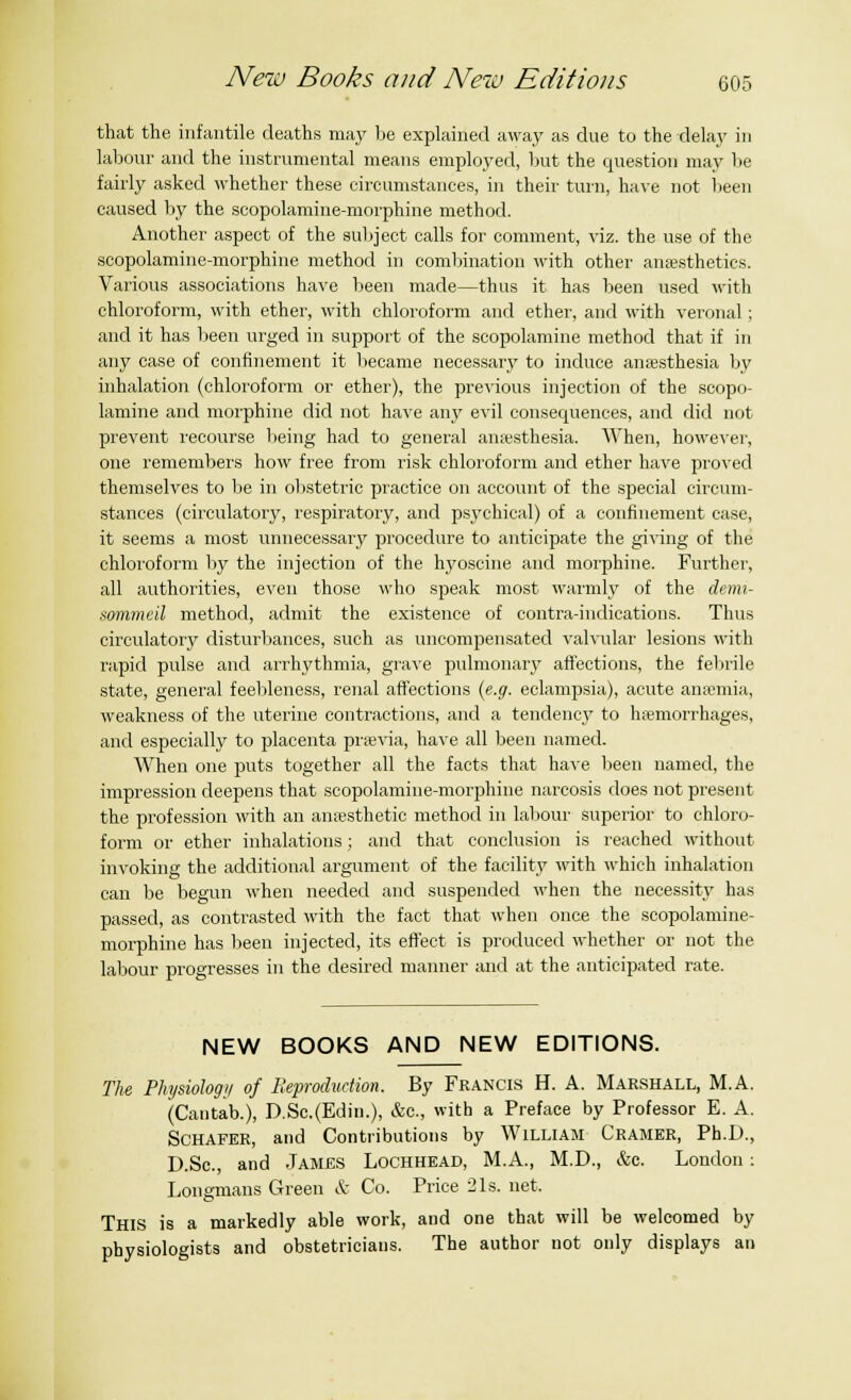 that the infantile deaths may be explained away as due to the delay in labour and the instrumental means employed, but the question may be fairly asked whether these circumstances, in their turn, have not been caused by the scopolamine-morphine method. Another aspect of the subject calls for comment, viz. the use of the scopolamine-morphine method in combination with other anaesthetics. Various associations have been made—thus it has been used with chloroform, with ether, with chloroform and ether, and with veronal; and it has been urged in support of the scopolamine method that if in any case of confinement it became necessary to induce anaesthesia by inhalation (chloroform or ether), the previous injection of the scopo- lamine and morphine did not have any evil consequences, and did not prevent recourse being had to general amesthesia. When, however, one remembers how free from risk chloroform and ether have proved themselves to be in obstetric practice on account of the special circum- stances (circulatory, respiratory, and psychical) of a confinement case, it seems a most unnecessary procedure to anticipate the giving of the chloroform by the injection of the hyoscine and morphine. Further, all authorities, even those who speak most warmly of the demi- sommeil method, admit the existence of contra-indications. Thus circulatory disturbances, such as uncompensated valvular lesions with rapid pulse and arrhythmia, grave pulmonary affections, the febrile state, general feebleness, renal affections (e.g. eclampsia), acute anaemia, weakness of the uterine contractions, and a tendency to haemorrhages, and especially to placenta praevia, have all been named. When one puts together all the facts that have been named, the impression deepens that scopolamine-morphine narcosis does not present the profession with an anaesthetic method in labour superior to chloro- form or ether inhalations ; and that conclusion is reached without invoking the additional argument of the facility with which inhalation can be begun when needed and suspended when the necessity has passed, as contrasted with the fact that when once the scopolamine- morphine has been injected, its effect is produced whether or not the labour progresses in the desired manner and at the anticipated rate. NEW BOOKS AND NEW EDITIONS. The Physiology of Reproduction. By Francis H. A. Marshall, M.A. (Cantab.), D.Sc.(Edii).), &c., with a Preface by Professor E. A. Schafer, and Contributions by William Cramer, Ph.D., D.Se., and James Lochhead, M.A., M.D., &c. London: Longmans Green & Co. Price 21s. net. This is a markedly able work, and one that will be welcomed by physiologists and obstetricians. The author not only displays an