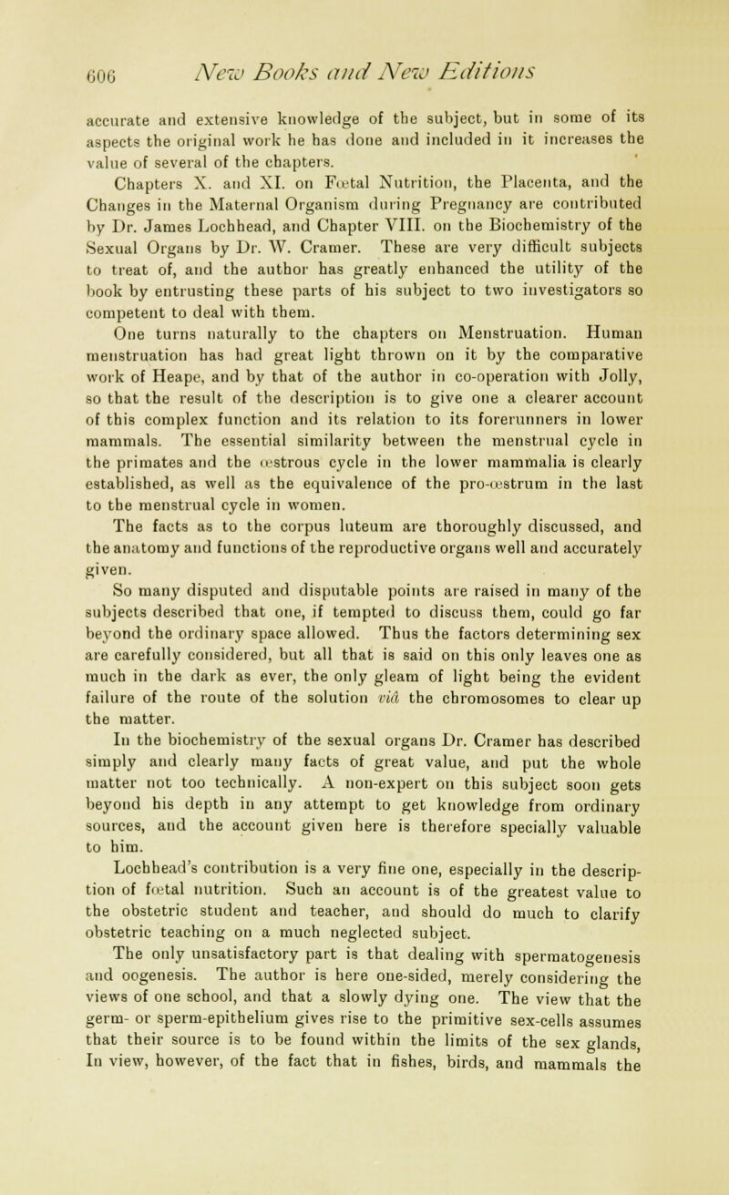 accurate and extensive knowledge of the subject, but in some of its aspects the original work he has done and included in it increases the value of several of the chapters. Chapters X. and XI. on Festal Nutrition, the Placenta, and the Changes in the Maternal Organism during Pregnancy are contributed by Dr. James Lochhead, and Chapter VIII. on the Biochemistry of the Sexual Organs by Dr. W. Cramer. These are very difficult subjects to treat of, and the author has greatly enhanced the utility of the book by entrusting these parts of his subject to two investigators so competent to deal with them. One turns naturally to the chapters on Menstruation. Human menstruation has had great light thrown on it by the comparative work of Heape, and by that of the author in co-operation with Jolly, so that the result of the description is to give one a clearer account of this complex function and its relation to its forerunners in lower mammals. The essential similarity between the menstrual cycle in the primates and the o.-strous cycle in the lower mammalia is clearly established, as well as the equivalence of the pro-<fStrum in the last to the menstrual cycle in women. The facts as to the corpus luteum are thoroughly discussed, and the anatomy and functions of the reproductive organs well and accurately given. So many disputed and disputable points are raised in many of the subjects described that one, if tempted to discuss them, could go far beyond the ordinary space allowed. Thus the factors determining sex are carefully considered, but all that is said on this only leaves one as much in the dark as ever, the only gleam of light being the evident failure of the route of the solution vid the chromosomes to clear up the matter. In the biochemistry of the sexual organs Dr. Cramer has described simply and clearly many facts of great value, and put the whole matter not too technically. A non-expert on this subject soon gets beyond his depth in any attempt to get knowledge from ordinary sources, and the account given here is therefore specially valuable to him. Lochhead's contribution is a very fine one, especially in the descrip- tion of f<etal nutrition. Such an account is of the greatest value to the obstetric student and teacher, and should do much to clarify obstetric teaching on a much neglected subject. The only unsatisfactory part is that dealing with spermatogenesis and oogenesis. The author is here one-sided, merely considering the views of one school, and that a slowly dying one. The view that the germ- or sperm-epithelium gives rise to the primitive sex-cells assumes that their source is to be found within the limits of the sex glands In view, however, of the fact that in fishes, birds, and mammals the