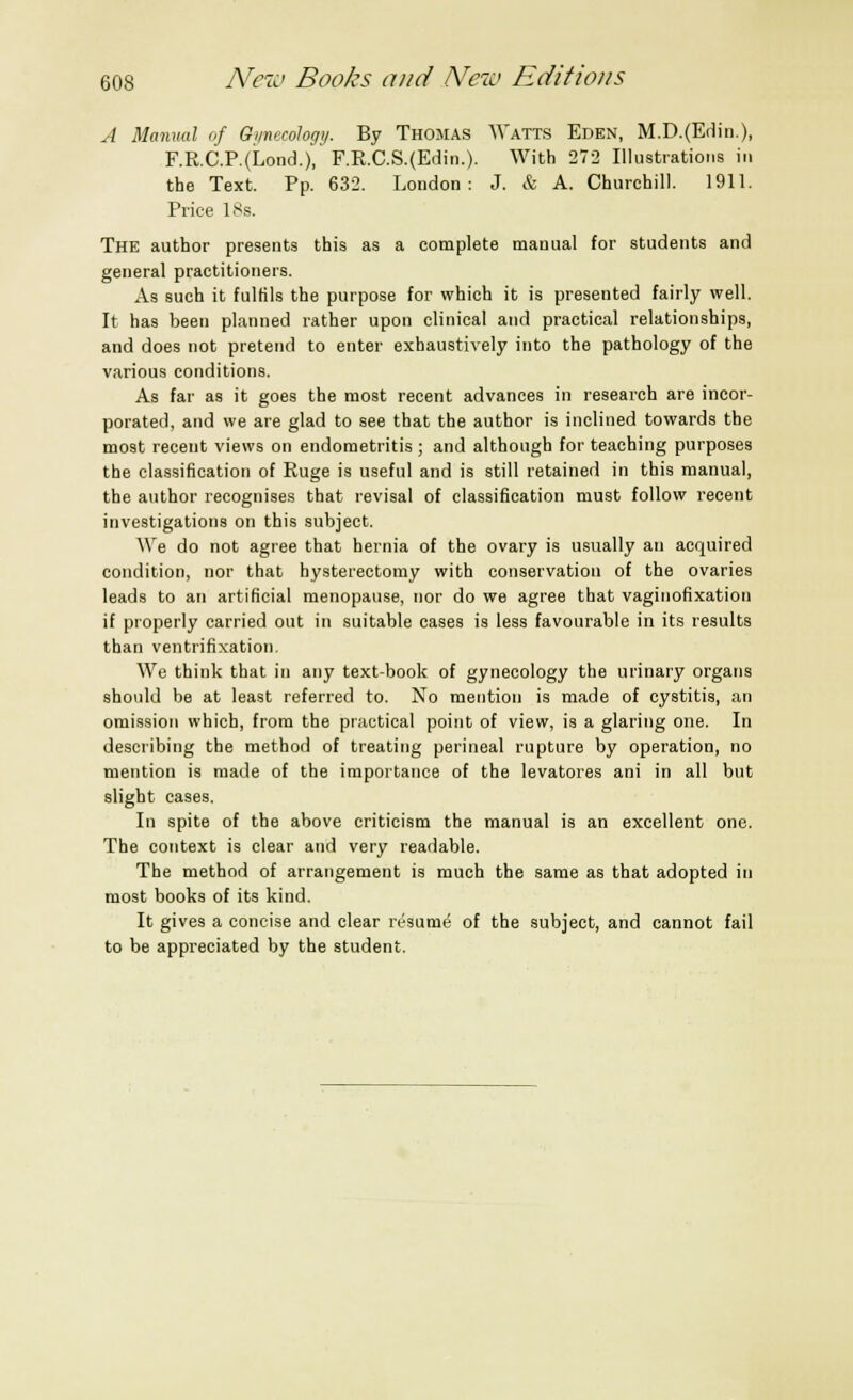 A Manual of Gynecology. By Thomas Watts Eden, M.D.(Edin.), F.R.C.P.(Lond.)', F.R.C.S.(Edin.). With 272 Illustrations in the Text. Pp. 632. London: J. & A. Churchill. 1911. Price 18s. The author presents this as a complete manual for students and general practitioners. As such it fulfils the purpose for which it is presented fairly well. It has been planned rather upon clinical and practical relationships, and does not pretend to enter exhaustively into the pathology of the various conditions. As far as it goes the most recent advances in research are incor- porated, and we are glad to see that the author is inclined towards the most recent views on endometritis ; and although for teaching purposes the classification of Ruge is useful and is still retained in this manual, the author recognises that revisal of classification must follow recent investigations on this subject. We do not agree that hernia of the ovary is usually an acquired condition, nor that hysterectomy with conservation of the ovaries leads to an artificial menopause, nor do we agree that vaginofixation if properly carried out in suitable cases is less favourable in its results than ventrifixation. We think that in any text-book of gynecology the urinary organs should be at least referred to. No mention is made of cystitis, an omission which, from the practical point of view, is a glaring one. In describing the method of treating perineal rupture by operation, no mention is made of the importance of the levatores ani in all but slight cases. In spite of the above criticism the manual is an excellent one. The context is clear and very readable. The method of arrangement is much the same as that adopted in most books of its kind. It gives a concise and clear resume of the subject, and cannot fail to be appreciated by the student.