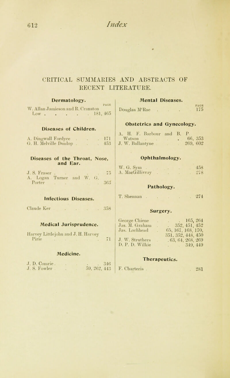 CRITICAL SUMMARIES AND ABSTRACTS OF RECENT LITERATURE. Dermatology. PACK W. Allan Jamieson and I'. (Iranston Low . . . . .181, 165 Diseases of Children. A. Dingwall Fordyce (I. 11. Melville Dmilop 171 153 Diseases of the Throat, Nose, and Ear. .1 S. Fraser . . 7-i A. Logan Turner ami \V. ii. Porter 363 Infectious Diseases. (ilaude Ker .... 358 Medical Jurisprudence. Harvey Littlejohn ami J. H. Harvey Pi lie 71 Mental Diseases. PAGH Douglas M'Rae . . 175 Obstetrics and Gynecology. A. H. F. Barbour and B. J' Watson . . . 66, 353 J. \V. Ballantyne 2119, 602 Ophthalmology. W. G. Sym A. MaoGillivra' Pathology. T. Sherman 158 274 Surgery. Medicine. J. D. Con i rip J. S. Fowler . 346 59, 262, 44:.; George Chiene Jas. M. Graham Ja8. LocUhead J. \Y. Struthers D. P. D. Wilkie . 165, 264 . 352, 151, 152 65, 167, HiS, 170, .'151, 352, lis, 450 .63, 64,268, 269 349, 449 Therapeutics. F. Charteris 281
