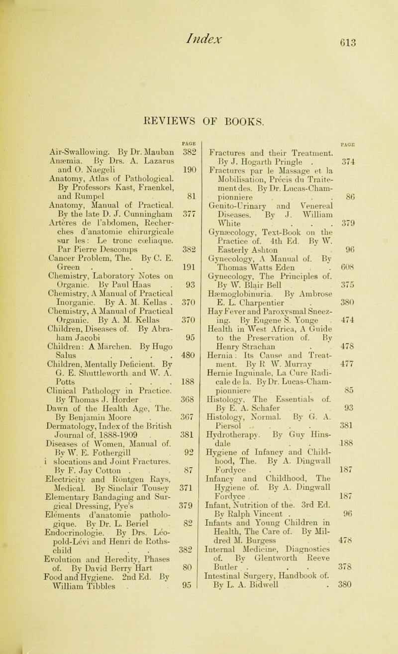 61- KEVIEWS OF BOOKS. Air-Swallowing. By Dr. Mauban Anaemia. By Dis. A. Lazarus and 0. Naegeli Anatomy, Atlas of Pathological. By Professors Kast, Fraenkel, and Rumpel Anatomy, Manual of Practical. By the late D. J. Cunningham Arteres de l'abdomen, Recher- ches d'anatomie chirurgieale sur les: Le tronc cueliaque. Par Pierre Descomps Cancer Problem, The. By C. E. Green Chemistry, Laboratory Notes on Organic. By Paul Haas Chemistry, A Manual of Practical Inorganic. By A. M. Kellas . Chemistry, A Manual of Practical Organic. By A. M. Kellas Children, Diseases of. By Abra- ham Jacobi Children: A Marchen. By Hugo Salus .... Children, Mentally Deficient. By G. E. Shuttleworth and W. A. Potts Clinical Pathology in Practice. By Thomas J. Horder Dawn of the Health Age, The. By Benjamin Moore Dermatology, Index of the British Journal of, 1888-1909 Diseases of Women, Manual of. By W. E. Fothergill i slocations and Joint Fractures. By F. Jay Cotton . Electricity and Kuntgen Rays, Medical. By Sinclair Tousey Elementary Bandaging and Sur- gical Dressing, Pye's Elements d'anatomie patholo- gique. By Dr. L. Beriel Endocrinologie. By Drs. Leo- pold-Levi and Henri de Roths- child Evolution and Heredity, Phases of. By David Berry Hart Food and Hygiene. 2nd Ed. By William Tibbies . PAGE 382 190 81 377 382 191 93 370 370 95 480 188 368 367 381 92 87 371 379 82 382 80 95 Fractures and their Treatment. By J. Hogarth Pringle . Fractures par le Massage et la Mobilisation, Precis du Traite- ment des. By Dr. Lucas-Cham- pionmere Genito-Urinary and Venereal By .1. William on the By W. Diseases. White Gynaecology, Text-Bools Practice of. -1th Ed. Easterly Ashton Gynecology, A Manual of. By Thomas Watts Eden Gynecology, The Principles of. By W. Blair Bell Hemoglobinuria. By Ambrose E. L. Charpentier Hay Fever and Paroxysmal Sneez- ing. By Eugene S. Yonge Health in West Africa, A Guide to the Preservation of. By Henry Strachan Hernia . Its Cause and Treat- ment. By R W. Murray Hernie Inguinale, La Cure Radi- cale de la. By Dr. Lucas-Cham- pionniere Histology, The Essentials By EVA. Schafer Histology, Normal. By Piersol Hydrotherapy. By Guy dale Hygiene of Infancy and of. (1. A. Hins- Child- 'hood, The. By A. Dingwall Fordyce Infancy and Childhood, The Hygiene of. By A. Dingwall Fordyce Infant, Nutrition of the. 3rd Ed. By Ralph Vincent . Infants and Young Children in Health, The Care of. By Mil- dred M. Burgess Internal Medicine, Diagnostics of. By Glentworth Reeye Butler . . . . Intestinal Surgery, Handbook of. By L. A. Bidv/ell 374 80 379 90 608 375 380 474 478 477 85 93 381 188 187 187 96 478 37S 380