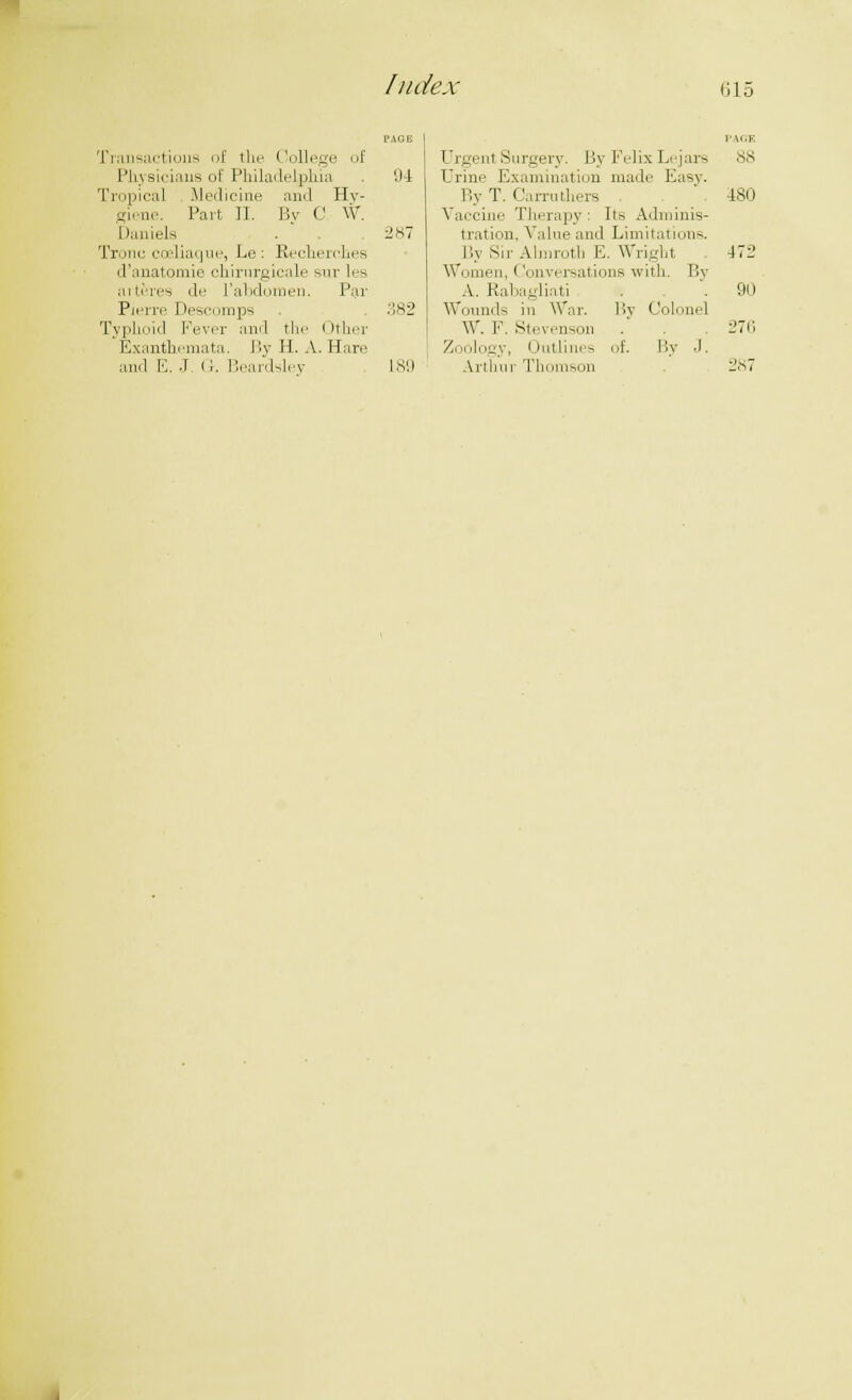 G15 Transactions of the College of Physicians of Philadelphia 94 Tropica] Medicine and Hy- giene. Part, II. By C W. Daniels . 287 Tronc coeliaque, Le: Recherches d'anatomie chirurgicale sur les aiteres de I'abdomen. Par Pierre Descomps 382 Typhoid Fever and the Other Exanthemata. By H. A. Hare and E. J <i. Beardsley 189 Urgenl Surgery. By FelixLejars Drine Examination made Easy. By T. Carruthers Vaccine Therapy : lis Adminis- tration, Value and Limitat -. By Sir Almrotu E. Wright Women, < lonversations with. By A. Rabagliati Wounds in War. By Colonel W. I. Stevenson Zoology, Outlines of. By J. Arthur Thomson PAGK 88 480 412 90 276 287