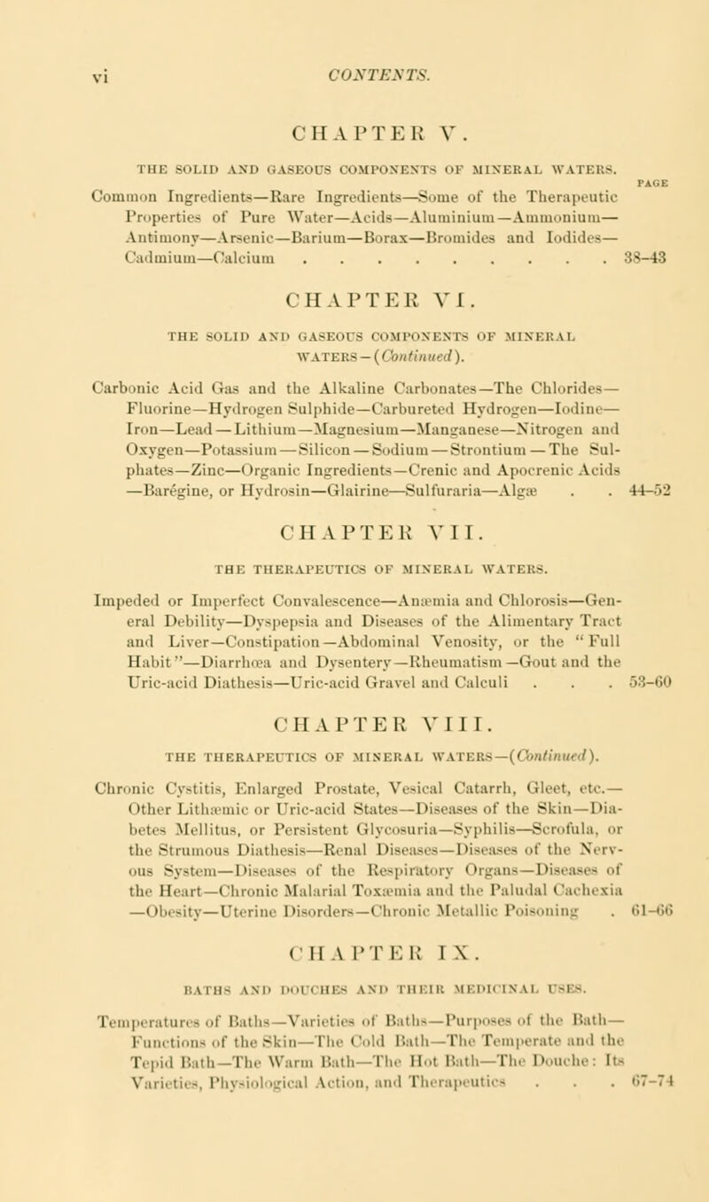 CHAPTER V . HIE scii.ii> AND GASEOUS COMPONENTS OF MINERAL WATERS. PAGE Common Ingredients—Rare Ingredients—Some of the Therapeutic Properties of Pure Water—Aeids—Aluminium—Ammonium— Antimony—Arsenic—Barium—Borax—Bromides and Iodides— Cadmium—Calcium 38-43 CHAPTER VI. THE SOLID AXD GASEOUS COMPONENTS OF MINERAL WATERS — ( < butilined). Carbonic Acid Gas and the Alkaline Carbonates—The Chlorides— Fluorine—Hydrogen Sulphide—Carbureted Hydrogen—Iodine— Iron—Lead — Lithium—Magnesium—Manganese—Nitrogen and Oxygen—Potassium — Silicon — Sodium — Strontium —The Sul- phates—Zinc—Organic Ingredients—Crenic and Apocrenic Acids —Baregine, or Hydrosin—Glairine—Sulfuraria—Algse . . 44->2 CHAPTER VII. THE THERAPEUTICS OF MINERAL WATEKS. Impeded or Imperfect Convalescence—Ansemia and Chlorosis—Gen- eral Debility—Dyspepsia and Diseases of the Alimentary Tract and Liver—Constipation—Abdominal Venosity, nr the Full Habit—Diarrluea and Dysentery—Rheumatism— Gout and the Uric-acid Diathesis—Uric-acid Gravel and Calculi . . . 53-60 CHAPTER VIII. THE THERAPEUTICS OF MINERAL WATERS— {Continued). Chronic Cystitis, Enlarged Prostate, Vesical Catarrh, Gleet, etc.— Other Lithwmic or Uric-acid States—Diseases of the Skin—Dia- betes MellitUB, or Persistent Glycosuria—Syphilis—Scrofula, or the Strumous Diathesis—Renal Diseases — Diseases of the Nerv- ous System—Diseases of the Respiratory Organs—Diseases of the Heart—Chronic Malarial Toxemia and the Paludal Cachexia —Obesity—Uterine Disorders—Chronic Metallic Poisoning 61-66 (II A I'TKK I \. BATHE IND DOUCHES LND nn:iR MEDICINA] (78ES. Temperatures of Baths—Varieties oi Baths—Purposes oi the Hath— Functions of the skin—The Oold Bath—The Temperate and the Ti pid l'.nil -The Warm Bath—The Bot Hath—The Douche: lt- Varieties, Physiological Action, and Therapeutics . . .67-74