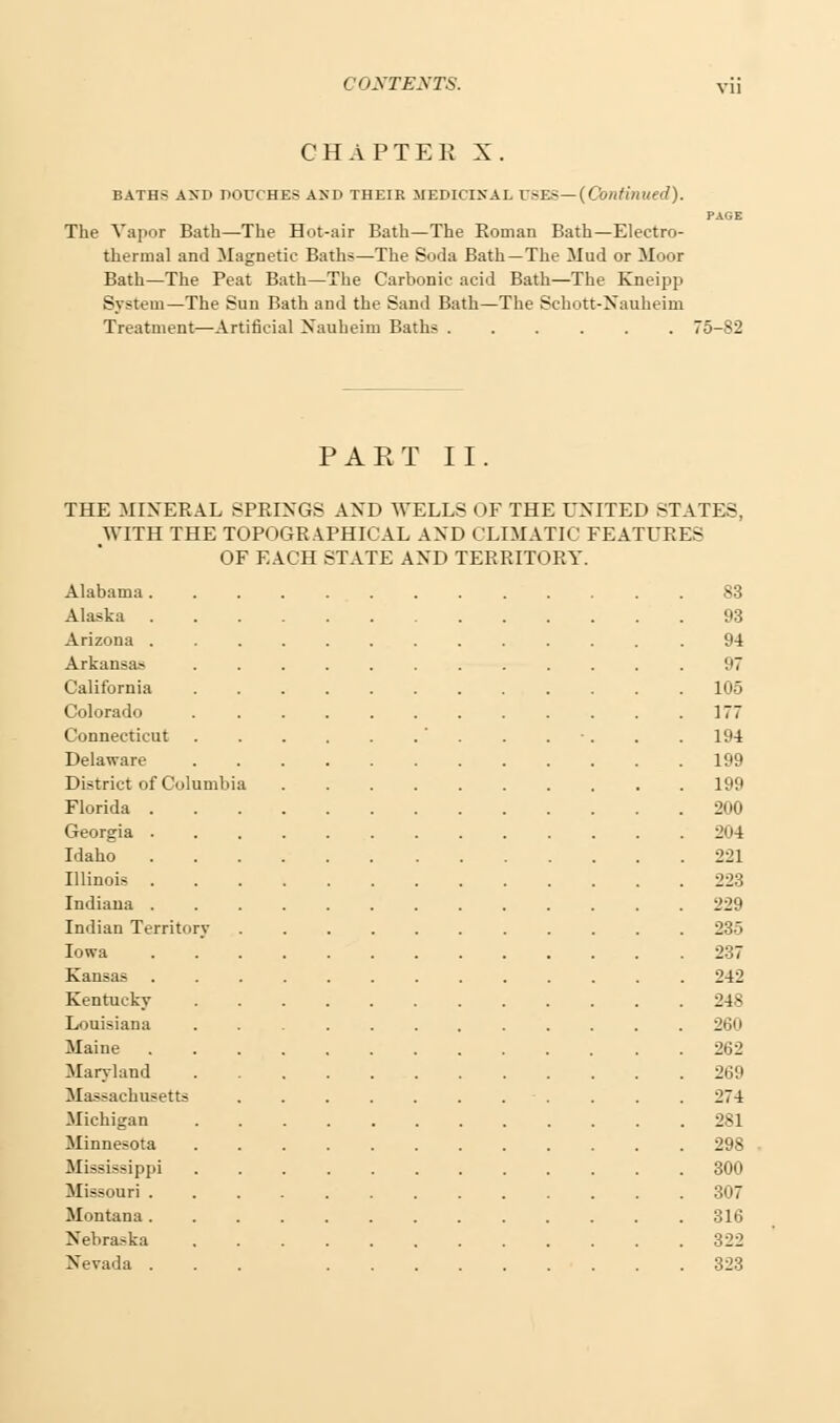 CHAPTER X. BATHS AND DOCCHES AND THEIR MEDICINAL USES—(Continued). PAGE The Vapor Bath—The Hot-air Bath—The Roman Bath—Electro- thermal and Magnetic Baths—The Soda Bath—The Mud or Moor Bath—The Peat Bath—The Carbonic acid Bath—The Kneipp System—The Sun Bath and the Sand Bath—The Schott-Nauheim Treatment—Artificial Nauheiru Baths 75-82 PART II. THE MINERAL SPRINGS AND WELLS OF THE UNITED STATES. WITH THE TOPOGRAPHICAL AND CLIMATIC FEATURES OF EACH STATE AND TERRITORY. Alabama 83 Alaska 93 Arizona .94 Arkansa- 97 California 105 Colorado 177 Connecticut ' . . . . . 194 Delaware 199 District of Columbia 199 Florida 200 Georgia 204 Idaho 221 Illinois 223 Indiana 229 Indian Territory ........... 235 Iowa 237 Kansas 242 Kentucky 248 Louisiana 260 Maine 262 Maryland 269 Massachusetts 274 Michigan 281 Minnesota 298 Mississippi 300 Missouri 307 Montana 316 Nebraska 322 Nevada ... 323