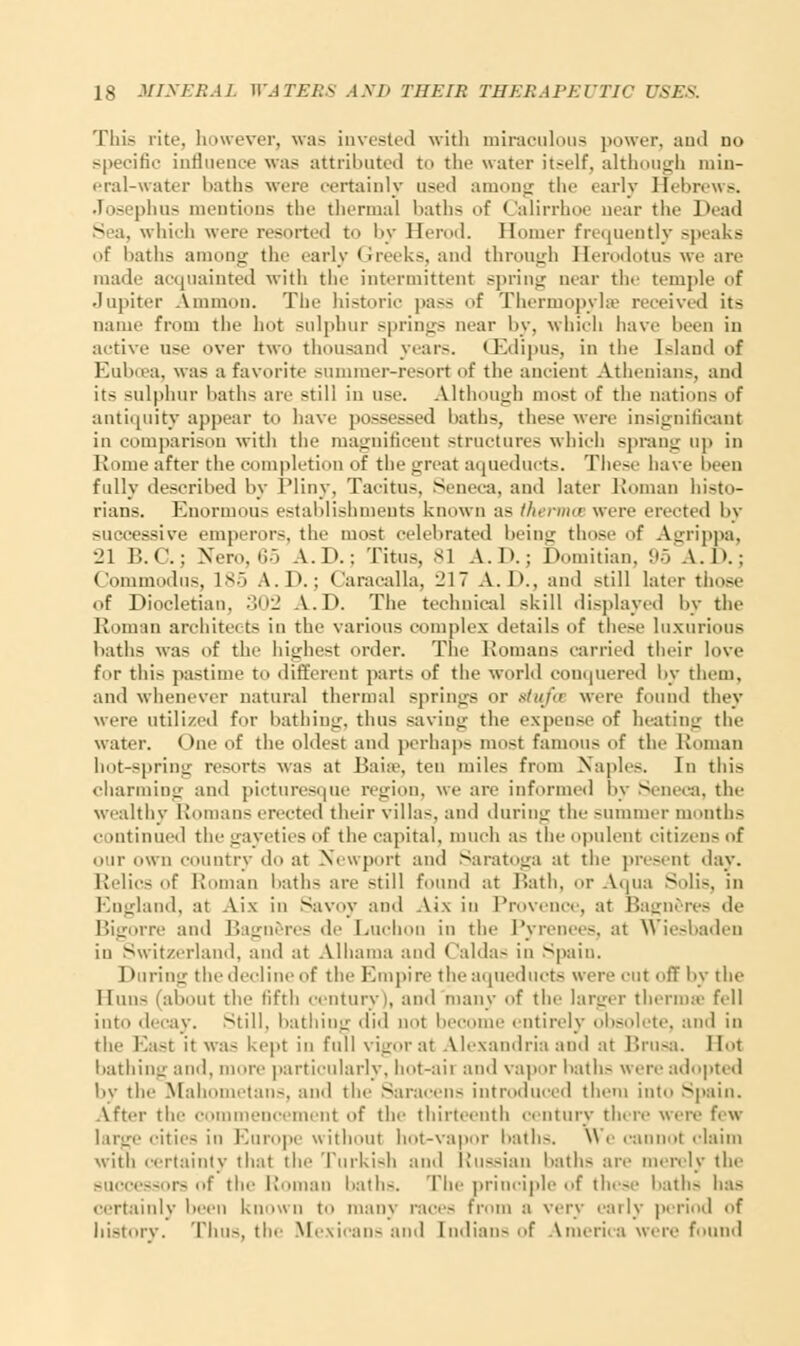 This rite, however, was invested with miraculous power, and no specific influence was attributed to the water itself, although min- eral-water baths were certainly used among the early HebrewB. Joseph us mentions the thermal baths of Calirrhoe near the Dead Sea, which were resorted to by Herod. Homer frequently speaks of baths among the early Greeks, and through Herodotus we are made acquainted with the intermittent spring near the temple of Jupiter Amnion. The historic pass of Thermopylae received its name from the hot sulphur springs near by, which have been in active use over two thousand year-. CEdipus, in the Island of Euboea, was a favorite summer-resort of the ancient Athenians, and its sulphur baths arc still in use. Although most of the nations of antiquity appear to have possessed baths, these were insignificant in comparison with the magnificent structures which sprang up in Rome after the completion of the great aqueducts. These have been fully described by Pliny, Tacitus, Seneca, and later Roman histo- rians. Enormous establishments known as therma were erected by successive emperors, the most celebrated being those of Agrippa, 21 B.C.; Nero, 65 A.D.; Titus, si A.I).; Domitian, 95 A.D.; Commodus, 1S.> A.P.; < aracalla, 217 A. D., and still later those of Diocletian. 302 A.D. The technical skill displayed by the Roman architects in the various complex details of these luxurious baths was of the highest order. The Romans carried their love for this pastime to different parts of the world conquered by them, and whenever natural thermal springs or gtufa were found they were utilized for bathing, thus saving the expense of heating the water. One of the oldest and perhaps most famous of the Roman hot-spring resorts was at Bale, ten miles from Naples. In this charming and picturesque region, we are informed by Seneca, the wealthy Roman- erected their villas, and during the summer months continued the gayeties of the capital, much a- the opulent citizens of our own country do at Newport and Saratoga at the present day. Relic- of Roman baths are -till found at Rath, or Aqua Sulis, in England, at Aix in Savoy and Aix in Provence, at Bagneres de Bigorre and Bagneres de Luchon in the Pyrenees, at Wiesbaden in Switzerland, and at Alhama and Caldas in Spain. During the decline of the Empire the aqueducts were cut off by the Huns (about the fifth century), ami many of the larger thermae fell into decay. Still, bathing did not become entirely obsolete, and in the East it wa- kept in full vigor at Alexandria and at Brusa. Hot bathing and, more particularly, bot-aii and vapor hath- were adopted by the Mahometans, and the Saracen- introduced them into Spain. After th tmmencement of the thirteenth century there were few cities in Europe without hot-vapor baths. We cannot claim with certainty that the Turkish and Russian baths arc merely the successors of the Roman baths. The principle of these baths has certainly keen known to many race- from a very early period of history. Thus, the Mexicans and Indian-of America were found