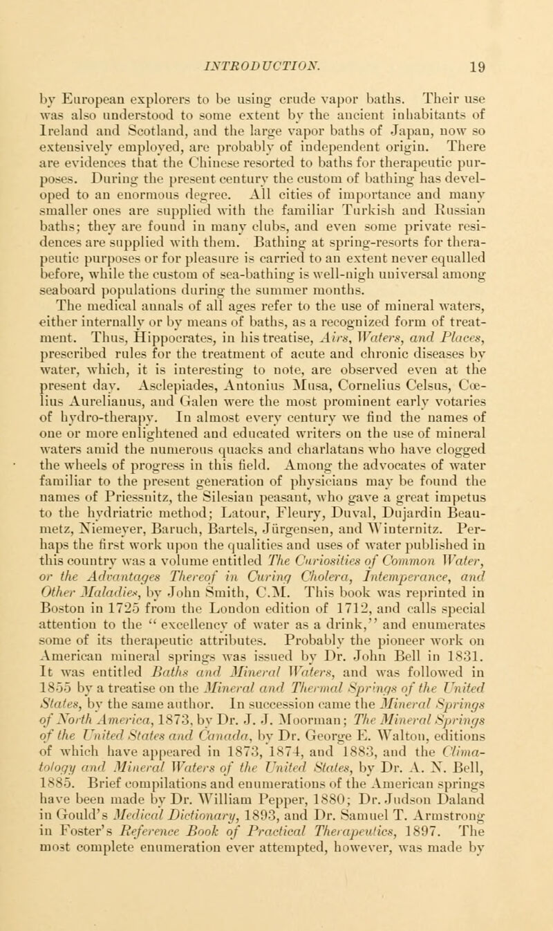 by European explorers to be using crude vapor baths. Their use was also understood to some extent by the ancient inhabitants of Ireland and Scotland, and the large vapor baths of Japan, now so extensively employed, are probably of independent origin. There are evidences that the Chinese resorted to baths for therapeutic pur- poses. During the present century the custom of bathing has devel- oped to an enormous degree. All cities of importance and many smaller ones are supplied with the familiar Turkish and Russian baths; they are found in many clubs, and even some private resi- dences are supplied with them. Bathing at spring-resorts for thera- peutic purposes or for pleasure is carried to an extent never equalled before, while the custom of sea-bathing is well-nigh universal among seaboard populations during the summer months. The medical annals of all ages refer to the use of mineral waters, either internally or by means of baths, as a recognized form of treat- ment. Thus, Hippocrates, in his treatise, Airs, Waters, and Places, prescribed rules for the treatment of acute and chronic diseases by water, which, it is interesting to note, are observed even at the present day. Asclepiades, Autonius Musa, Cornelius Celsus, Coe- lius Aureliauus, and Galen were the most prominent early votaries of hydro-therapy. In almost every century we find the names of one or more enlightened and educated writers on the use of mineral waters amid the numerous quacks and charlatans who have clogged the wheels of progress in this held. Among the advocates of water familiar to the present generation of physicians may be found the names of Priessuitz, the Silesiau peasant, who gave a great impetus to the hydriatric method; Latour, Fleury, Duval, Dujardin Beau- metz, Niemeyer, Baruch, Bartels, Jiirgensen, and Wiuternitz. Per- haps the first work upon the qualities and uses of water published in this country was a volume entitled The Curiosities of Common Water, or the Advantages Thereof in Curing Cholera, Intemperance, and Other Maladies, by John Smith, CM. This book was reprinted in Boston in 1725 from the Loudon edition of 1712, and calls special attention to the  excellency of water as a drink, and enumerates some of its therapeutic attributes. Probably the pioneer work on American mineral springs was issued by Dr. John Bell in 1831. It was entitled Baths and Mineral Waters, and was followed in 1855 by a treatise on the Mineral mid Tluermal Springs of the United Sla/ex, by the same author. In succession came the Mineral Springs of North America, 1873, by Dr. J. J. Moorman; The Mineral Springs of the United States and < 'anada, by Dr. George E. Walton, editions of which have appeared in 1873, 1874, and 1883, and the Clima- tology and Minind Waters of tin United States, by Dr. A. X. Bell, 1885. Brief compilations and enumerations of the American springs have been made by Dr. William Pepper, 1880; Dr. Judson Daland in Gould's Medical Dictionary, 1803, and Dr. Samuel T. Armstrong in Foster's Reference Book of Practical Therapeutics, 1897. The mi)^t complete enumeration ever attempted, however, was made by