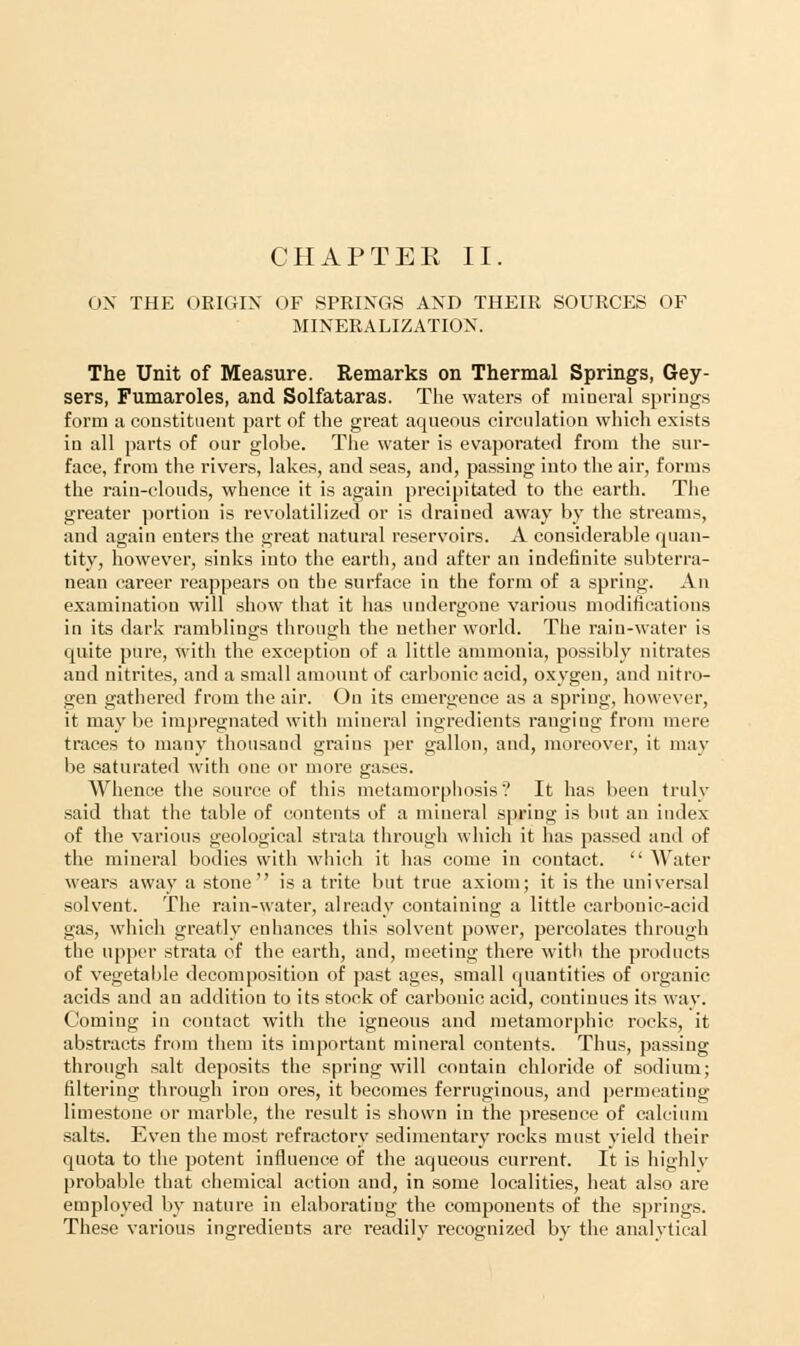 CHAPTEK II. ON THE ORIGIN OF SPRINGS AND THEIR SOURCES OF MINERALIZATION. The Unit of Measure. Remarks on Thermal Springs, Gey- sers, Fumaroles, and Solfataras. The waters of mineral springs form a constituent part of the great aqueous circulation which exists in all parts of our globe. The water is evaporated from the sur- face, from the rivers, lakes, and seas, and, passing into the air, forms the rain-clouds, whence it is again precipitated to the earth. The greater portion is revolatilized or is drained away by the streams, and again enters the great natural reservoirs. A considerable quan- tity, however, sinks into the earth, and after an indefinite subterra- nean career reappears on the surface in the form of a spring. An examination will show that it has undergone various modifications in its dark ramblings through the nether world. The rain-water is quite pure, with the exception of a little ammonia, possibly nitrates and nitrites, and a small amount of carbonic acid, oxygen, and nitro- gen gathered from the air. On its emergence as a spring, however, it maybe impregnated with mineral ingredients ranging from mere traces to many thousand grains per gallon, and, moreover, it may be saturated witli one or more gases. Whence the source of this metamorphosis'? It has been truly said that the table of contents of a mineral spring is but an index of the various geological strata through which it has passed and of the mineral bodies with which it lias come in contact.  Water wears away a stone is a trite but true axiom; it is the universal solvent. The rain-water, already containing a little carbonic-acid gas, which greatly enhances this solvent power, percolates through the upper strata of the earth, and, meeting there with the products of vegetable decomposition of past ages, small quantities of organic acids and au addition to its stock of carbonic acid, continues its way. Coming in contact witli the igneous and metamorphic rocks, it abstracts from them its important mineral contents. Thus, passing through salt deposits the spring will contain chloride of sodium; filtering through iron ores, it becomes ferruginous, and permeating limestone or marble, the result is shown in the presence of calcium salts. Even the most refractory sedimentary rocks must yield their quota to the potent influence of the aqueous current. It is highly probable that chemical action and, in some localities, heat also are employed by nature in elaborating the components of the springs. These various ingredients are readily recognized by the analvtical