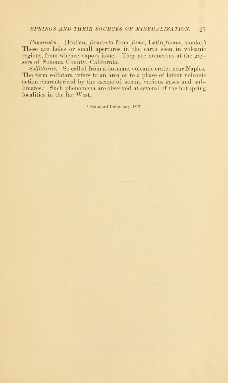 Fit ma roles. (Italian, fumarola from fumo, Latin fumwf smoke.) These are holes or small apertures in the earth seen in volcanic regions, from whence vapors issue. They are numerous at the gey- sers of Sonoma County, California. Solfataras. So called from a dormant volcanic crater near Naples. The term solfatara refers to an area or to a phase of latent volcanic action characterized by the escape of steam, various gases and sub- limates.' Such phenomena are observed at several of the hot spring localities in the far West. 1 Standard Dictionary, 1897.