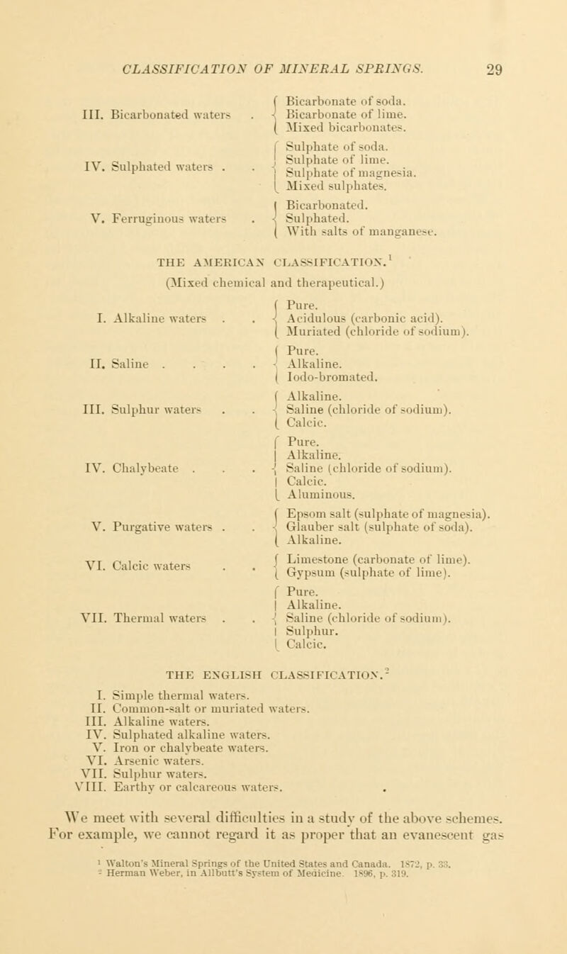 III. Bicarbonated waters IV. Sulphated waters . V. Ferruginous waters Bicarbonate of soda. Bicarbonate of lime. Mixed bicarbonates. | Sulphate of soda. I Sulphate of lime. ! Sulphate of magnesia. 1 Mixed sulphates. Bicarbonated. Sulphated. With salts of manganese. THE AMERICAN CLASSIFICATION.' (Mixed chemical and therapeutical.) I. Alkaline waters II. Saline . III. Sulphur waters IV. Chalybeate . V. Purgative waters VI. Calcic waters VII. Thermal waters Pure. Acidulous (carbonic acid). Muriated (chloride of sodium). ( Pure. Alkaline. ( Iodo-bromated. I Alkaline. Saline (chloride of sodium). ( Calcic. f Pure. I Alkaline. ■[ Saline (chloride of sodium). I Calcic' [ Aluminous. f Epsom salt (sulphate i if magnesia). ■ Glauber salt (sulphate of soda). ( Alkaline. f Limestone (carbonate of lime). { Gypsum (sulphate of lime). f Pure. t Alkaline. -j Saline (chloride of sodium). I Sulphur. I Calcic. THE ENGLISH CLASSIFICATION. I. Simple thermal waters. II. Common-salt or muriated waters. III. Alkaline waters. IV. Sulphated alkaline waters. V. Iron or chalybeate waters. VI. Arsenic water-. VII. Sulphur water-. VIII. Earthy or calcareous waters. We meet with several difficulties in a study of the above schemes. For example, we cannot regard it as proper that an evanescent gas 1 Walton's Mineral Springs of the United States and Canada. 1872, p. 38. Herman Weber, in Allbutt's Sj-stem of Medicine 1896, p. 319.