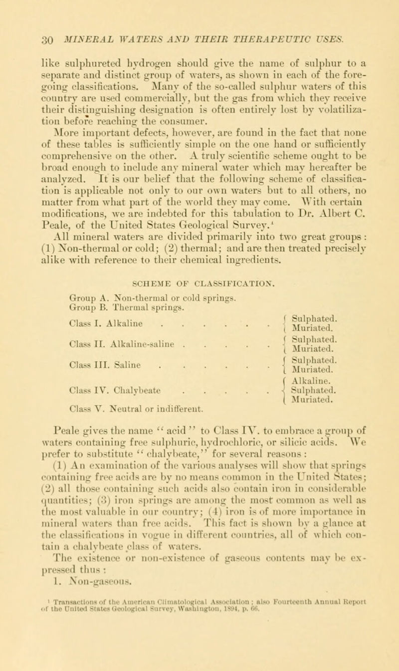 like sulphurated hydrogen should give the name of sulphur to a separate ami distinct group of waters, as shown in each of the fore- going classifications. Many of the so-called sulphur waters of this country are used commercially, hut the gas from which they receive their distinguishing designation is often entirely lost by volatiliza- tion before reaching the consumer. More important defects, however, are found ill the faet thai none of these tallies is sufficiently simple on the one hand or sufficiently comprehensive on the other. A truly scientific scheme ought to be broad enough to include any mineral water which may hereafter he analyzed. It is our belief that the following scheme of classifica- tion is applicable not only to our own waters hut to all others, no matter from what part of the world they may come. With certain modifications, we are indebted for this tabulation to Dr. Albert C, Peale, of the United States (ieological Survey.' All mineral waters arc divided primarily into two great groups: (1) Non-thermal or cold; (2) thermal; and arc then treated precisely alike with reference to their chemical ingredients. SCHEME OK CLASSIFICATION. Grow]i A. Non-thermal or cold springs. Group B. Thermal springs. Cl^ I. Alkaline [ g££f Class II. Alkaline-saline [ MiKed!' m Tir c ,. i Sulphated, Cla~HI- 8ahne { Muriated. f Alkaline. Class IV. Chalybeate -. Sulphated. i 'lass V. Neutral or indifferent. Muriated. 1'calc gives tin' name  acid  to < hiss I \'. t,, embrace a group f waters containing free sulphuric,hydrochloric, or silicic acids. We prefer to substitute  clialyI>eate, for several reasons : ih An examination of the various analyses will show thai springs containing free acids are by no mean- unon in the United States; (2) all those containing such acid- als itain iron in considerable quantities; (3) iron springs are among the most common as well as the must valuable in our country ; ( 11 iron is of more importance in mineral waters than free acid-. This fact is shown by a glance at the classifications in vogue in different countries, all of which con- tain a chalybeate class of water-. The existenc ■ non-existence of gas is contents may !»• ex- pressed thus : I. Non-gaseous. < Tron i - ■ Fourteenth annual Report i.i the Doited Stat! it surrey, Washington, 18M, p.