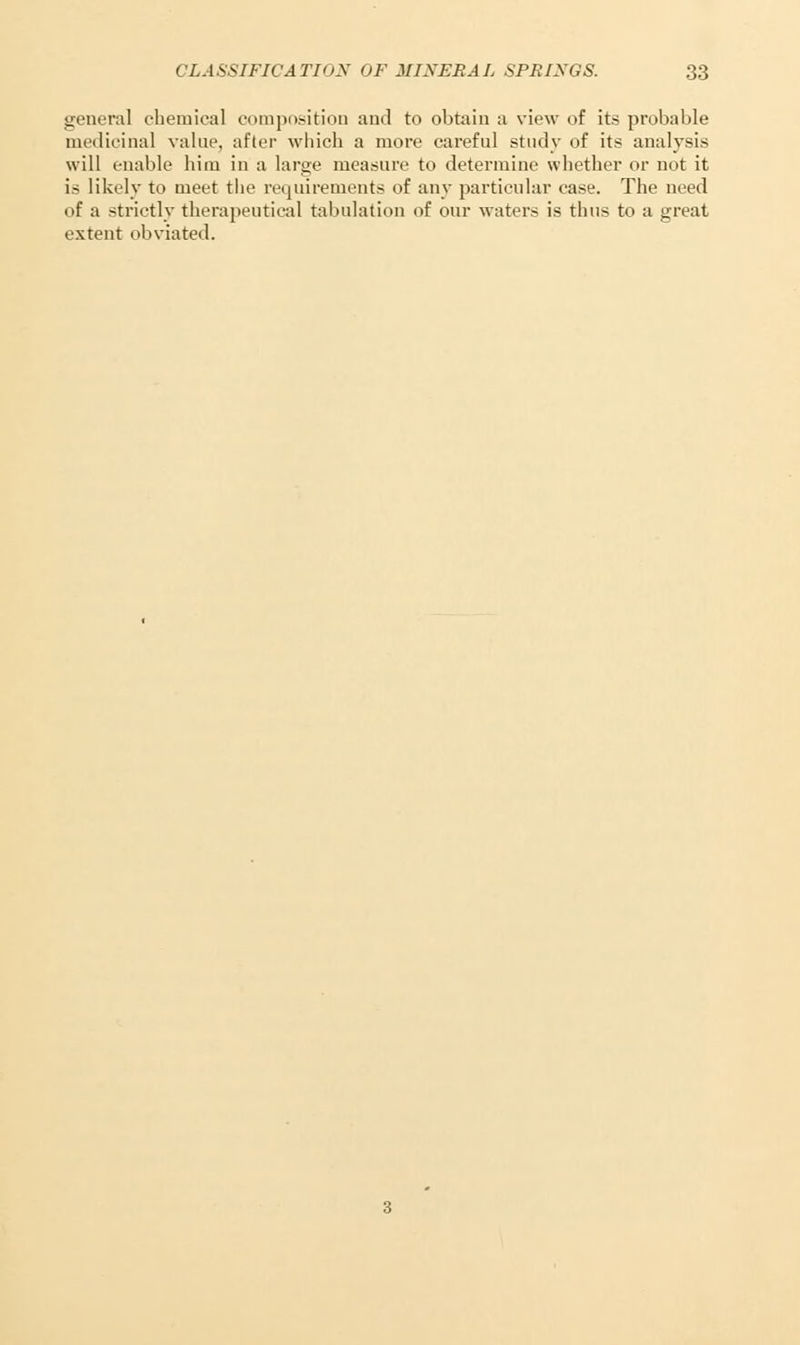 general chemical composition and to obtain a view of its probable medicinal value, after which a more careful study of its analysis will enable him in a large measure to determine whether or not it is likely to meet the requirements of any particular case. The need of a strictly therapeutical tabulation of our waters is thus to a great extent obviated.