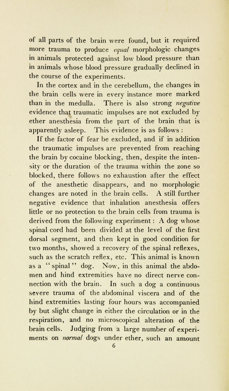 of all parts of the brain were found, but it required more trauma to produce equal morphologic changes in animals protected against low blood pressure than in animals whose blood pressure gradually declined in the course of the experiments. In the cortex and in the cerebellum, the changes in the brain cells were in every instance more marked than in the medulla. There is also strong negative evidence that traumatic impulses are not excluded by ether anesthesia from the part of the brain that is apparently asleep. This evidence is as follows : If the factor of fear be excluded, and if in addition the traumatic impulses are prevented from reaching the brain by cocaine blocking, then, despite the inten- sity or the duration of the trauma within the zone so blocked, there follows no exhaustion after the effect of the anesthetic disappears, and no morphologic changes are noted in the brain cells. A still further negative evidence that inhalation anesthesia offers little or no protection to the brain cells from trauma is derived from the following experiment : A dog whose spinal cord had been divided at the level of the first dorsal segment, and then kept in good condition for two months, showed a recovery of the spinal reflexes, such as the scratch reflex, etc. This animal is known as a spinal dog. Now, in this animal the abdo- men and hind extremities have no direct nerve con- nection with the brain. In such a dog a continuous severe trauma of the abdominal viscera and of the hind extremities lasting four hours was accompanied by but slight change in either the circulation or in the respiration, and no microscopical alteration of the brain cells. Judging from a large number of experi- ments on normal dogs under ether, such an amount