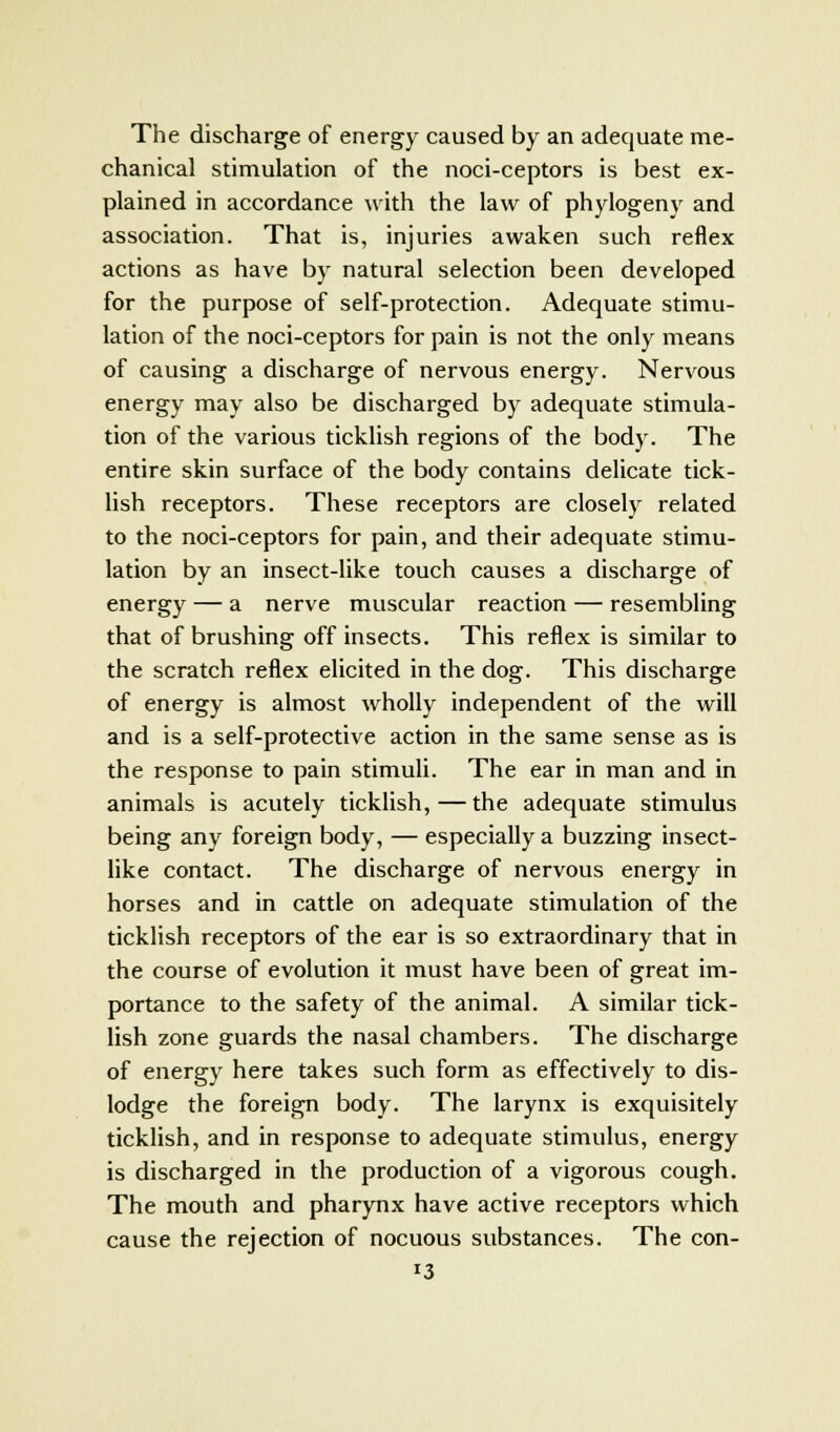 The discharge of energy caused by an adequate me- chanical stimulation of the noci-ceptors is best ex- plained in accordance with the law of phylogeny and association. That is, injuries awaken such reflex actions as have by natural selection been developed for the purpose of self-protection. Adequate stimu- lation of the noci-ceptors for pain is not the only means of causing a discharge of nervous energy. Nervous energy may also be discharged by adequate stimula- tion of the various ticklish regions of the body. The entire skin surface of the body contains delicate tick- lish receptors. These receptors are closely related to the noci-ceptors for pain, and their adequate stimu- lation by an insect-like touch causes a discharge of energy — a nerve muscular reaction — resembling that of brushing off insects. This reflex is similar to the scratch reflex elicited in the dog. This discharge of energy is almost wholly independent of the will and is a self-protective action in the same sense as is the response to pain stimuli. The ear in man and in animals is acutely ticklish, — the adequate stimulus being any foreign body, — especially a buzzing insect- like contact. The discharge of nervous energy in horses and in cattle on adequate stimulation of the ticklish receptors of the ear is so extraordinary that in the course of evolution it must have been of great im- portance to the safety of the animal. A similar tick- lish zone guards the nasal chambers. The discharge of energy here takes such form as effectively to dis- lodge the foreign body. The larynx is exquisitely ticklish, and in response to adequate stimulus, energy is discharged in the production of a vigorous cough. The mouth and pharynx have active receptors which cause the rejection of nocuous substances. The con-