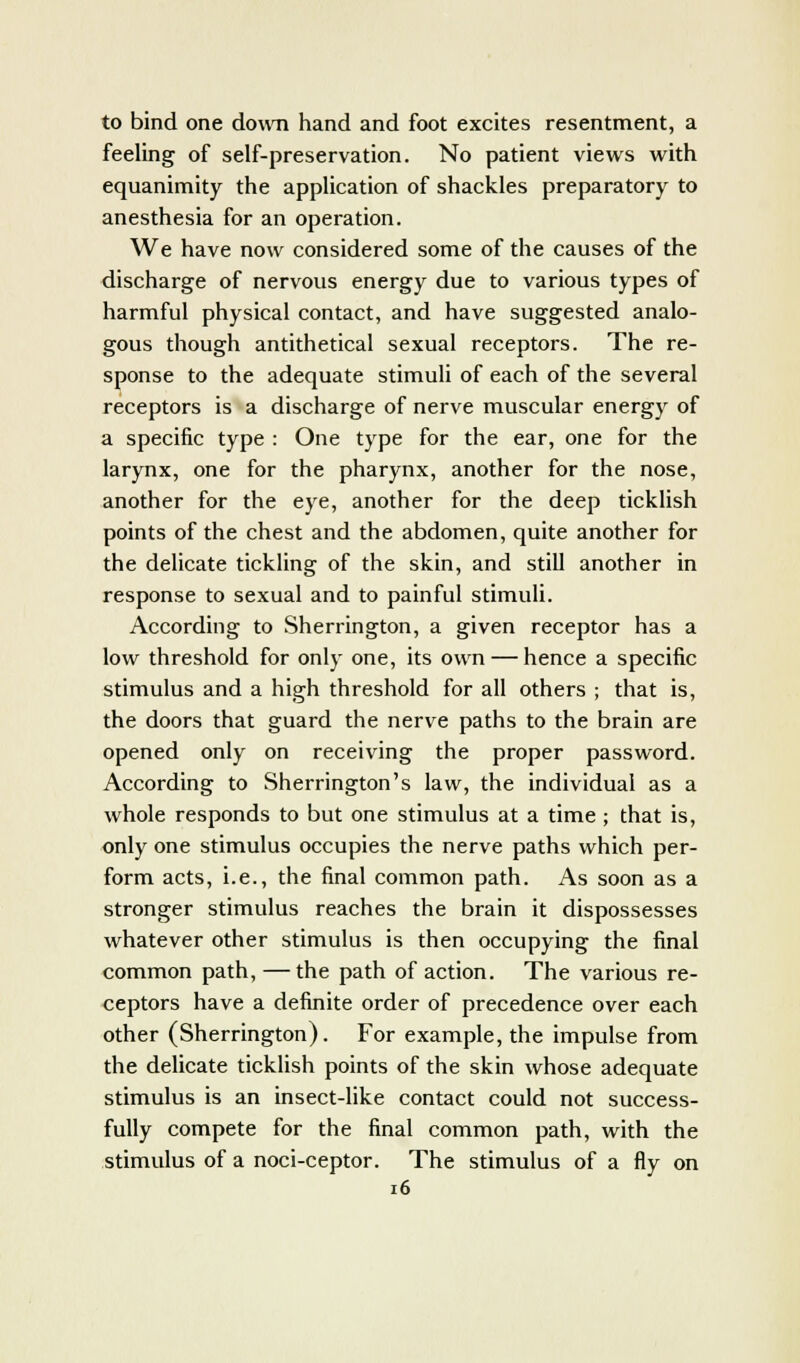 to bind one down hand and foot excites resentment, a feeling of self-preservation. No patient views with equanimity the application of shackles preparatory to anesthesia for an operation. We have now considered some of the causes of the discharge of nervous energy due to various types of harmful physical contact, and have suggested analo- gous though antithetical sexual receptors. The re- sponse to the adequate stimuli of each of the several receptors is a discharge of nerve muscular energy of a specific type : One type for the ear, one for the larynx, one for the pharynx, another for the nose, another for the eye, another for the deep ticklish points of the chest and the abdomen, quite another for the delicate tickling of the skin, and still another in response to sexual and to painful stimuli. According to Sherrington, a given receptor has a low threshold for only one, its own — hence a specific stimulus and a high threshold for all others ; that is, the doors that guard the nerve paths to the brain are opened only on receiving the proper password. According to Sherrington's law, the individual as a whole responds to but one stimulus at a time ; that is, only one stimulus occupies the nerve paths which per- form acts, i.e., the final common path. As soon as a stronger stimulus reaches the brain it dispossesses whatever other stimulus is then occupying the final common path, — the path of action. The various re- ceptors have a definite order of precedence over each other (Sherrington). For example, the impulse from the delicate ticklish points of the skin whose adequate stimulus is an insect-like contact could not success- fully compete for the final common path, with the stimulus of a noci-ceptor. The stimulus of a fly on