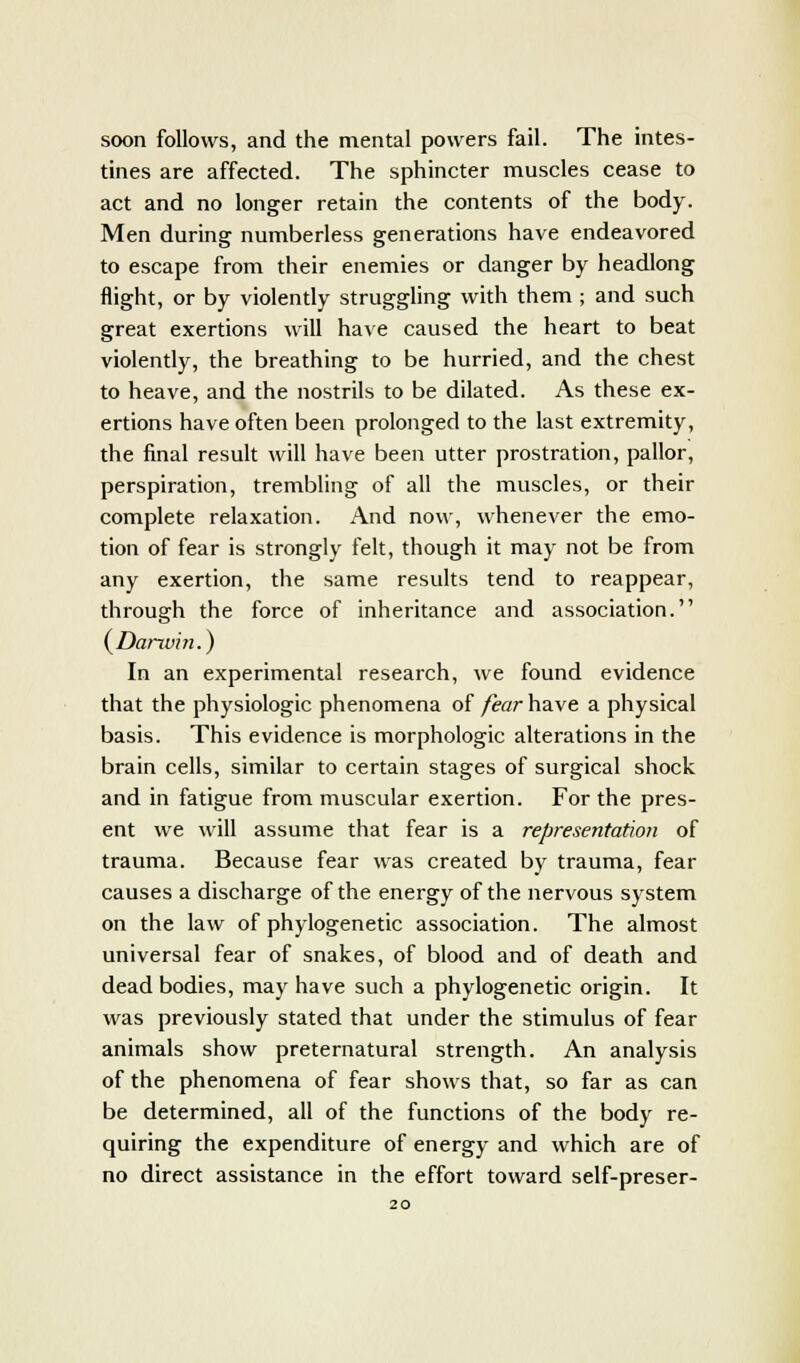 soon follows, and the mental powers fail. The intes- tines are affected. The sphincter muscles cease to act and no longer retain the contents of the body. Men during numberless generations have endeavored to escape from their enemies or danger by headlong flight, or by violently struggling with them ; and such great exertions will have caused the heart to beat violently, the breathing to be hurried, and the chest to heave, and the nostrils to be dilated. As these ex- ertions have often been prolonged to the last extremity, the final result will have been utter prostration, pallor, perspiration, trembling of all the muscles, or their complete relaxation. And now, whenever the emo- tion of fear is strongly felt, though it may not be from any exertion, the same results tend to reappear, through the force of inheritance and association. (Darrvin.) In an experimental research, we found evidence that the physiologic phenomena of fear have a physical basis. This evidence is morphologic alterations in the brain cells, similar to certain stages of surgical shock and in fatigue from muscular exertion. For the pres- ent we will assume that fear is a representation of trauma. Because fear was created by trauma, fear causes a discharge of the energy of the nervous system on the law of phylogenetic association. The almost universal fear of snakes, of blood and of death and dead bodies, may have such a phylogenetic origin. It was previously stated that under the stimulus of fear animals show preternatural strength. An analysis of the phenomena of fear shows that, so far as can be determined, all of the functions of the body re- quiring the expenditure of energy and which are of no direct assistance in the effort toward self-preser-