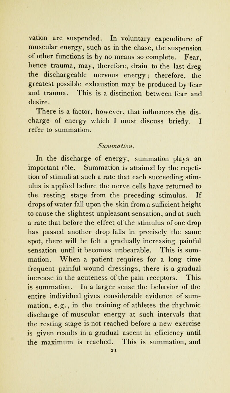 muscular energy, such as in the chase, the suspension of other functions is by no means so complete. Fear, hence trauma, may, therefore, drain to the last dreg the dischargeable nervous energy; therefore, the greatest possible exhaustion may be produced by fear and trauma. This is a distinction between fear and desire. There is a factor, however, that influences the dis- charge of energy which I must discuss briefly. I refer to summation. Summation. In the discharge of energy, summation plays an important role. Summation is attained by the repeti- tion of stimuli at such a rate that each succeeding stim- ulus is applied before the nerve cells have returned to the resting stage from the preceding stimulus. If drops of water fall upon the skin from a sufficient height to cause the slightest unpleasant sensation, and at such a rate that before the effect of the stimulus of one drop has passed another drop falls in precisely the same spot, there will be felt a gradually increasing painful sensation until it becomes unbearable. This is sum- mation. When a patient requires for a long time frequent painful wound dressings, there is a gradual increase in the acuteness of the pain receptors. This is summation. In a larger sense the behavior of the entire individual gives considerable evidence of sum- mation, e.g., in the training of athletes the rhythmic discharge of muscular energy at such intervals that the resting stage is not reached before a new exercise is given results in a gradual ascent in efficiency until the maximum is reached. This is summation, and