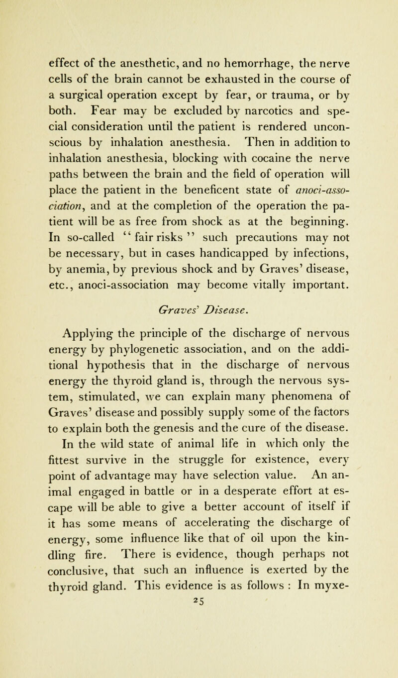 effect of the anesthetic, and no hemorrhage, the nerve cells of the brain cannot be exhausted in the course of a surgical operation except by fear, or trauma, or by both. Fear may be excluded by narcotics and spe- cial consideration until the patient is rendered uncon- scious by inhalation anesthesia. Then in addition to inhalation anesthesia, blocking with cocaine the nerve paths between the brain and the field of operation will place the patient in the beneficent state of anoci-asso- ciation, and at the completion of the operation the pa- tient will be as free from shock as at the beginning. In so-called fair risks such precautions may not be necessary, but in cases handicapped by infections, by anemia, by previous shock and by Graves' disease, etc., anoci-association may become vitally important. Graves' Disease. Applying the principle of the discharge of nervous energy by phylogenetic association, and on the addi- tional hypothesis that in the discharge of nervous energy the thyroid gland is, through the nervous sys- tem, stimulated, we can explain many phenomena of Graves' disease and possibly supply some of the factors to explain both the genesis and the cure of the disease. In the wild state of animal life in which only the fittest survive in the struggle for existence, every point of advantage may have selection value. An an- imal engaged in battle or in a desperate effort at es- cape will be able to give a better account of itself if it has some means of accelerating the discharge of energy, some influence like that of oil upon the kin- dling fire. There is evidence, though perhaps not conclusive, that such an influence is exerted by the thyroid gland. This evidence is as follows : In myxe-