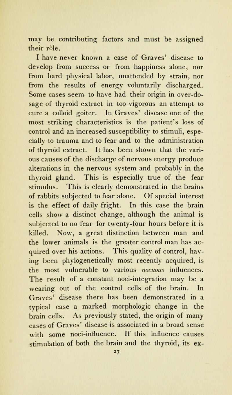 may be contributing factors and must be assigned their role. I have never known a case of Graves' disease to develop from success or from happiness alone, nor from hard physical labor, unattended by strain, nor from the results of energy voluntarily discharged. Some cases seem to have had their origin in over-do- sage of thyroid extract in too vigorous an attempt to cure a colloid goiter. In Graves' disease one of the most striking characteristics is the patient's loss of control and an increased susceptibility to stimuli, espe- cially to trauma and to fear and to the administration of thyroid extract. It has been shown that the vari- ous causes of the discharge of nervous energy produce alterations in the nervous system and probably in the thyroid gland. This is especially true of the fear stimulus. This is clearly demonstrated in the brains of rabbits subjected to fear alone. Of special interest is the effect of daily fright. In this case the brain cells show a distinct change, although the animal is subjected to no fear for twenty-four hours before it is killed. Now, a great distinction between man and the lower animals is the greater control man has ac- quired over his actions. This quality of control, hav- ing been phylogenetically most recently acquired, is the most vulnerable to various nocuous influences. The result of a constant noci-integration may be a wearing out of the control cells of the brain. In Graves' disease there has been demonstrated in a typical case a marked morphologic change in the brain cells. As previously stated, the origin of many cases of Graves' disease is associated in a broad sense with some noci-influence. If this influence causes stimulation of both the brain and the thyroid, its ex-