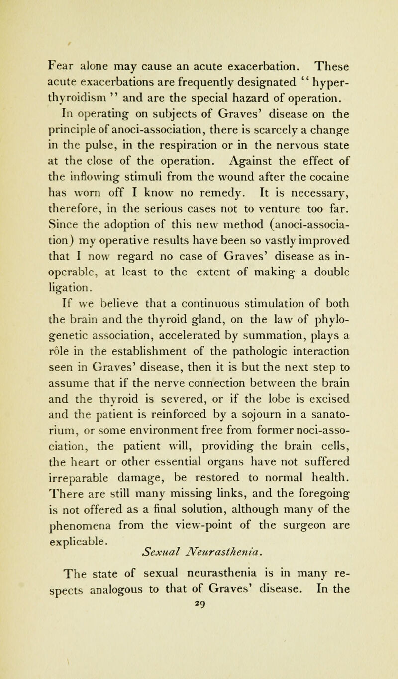 Fear alone may cause an acute exacerbation. These acute exacerbations are frequently designated '' hyper- thyroidism  and are the special hazard of operation. In operating on subjects of Graves' disease on the principle of anoci-association, there is scarcely a change in the pulse, in the respiration or in the nervous state at the close of the operation. Against the effect of the inflowing stimuli from the wound after the cocaine has worn off I know no remedy. It is necessary, therefore, in the serious cases not to venture too far. Since the adoption of this new method (anoci-associa- tion) my operative results have been so vastly improved that I now regard no case of Graves' disease as in- operable, at least to the extent of making a double ligation. If we believe that a continuous stimulation of both the brain and the thyroid gland, on the law of phylo- genetic association, accelerated by summation, plays a role in the establishment of the pathologic interaction seen in Graves' disease, then it is but the next step to assume that if the nerve connection between the brain and the thyroid is severed, or if the lobe is excised and the patient is reinforced by a sojourn in a sanato- rium, or some environment free from former noci-asso- ciation, the patient will, providing the brain cells, the heart or other essential organs have not suffered irreparable damage, be restored to normal health. There are still many missing links, and the foregoing is not offered as a final solution, although many of the phenomena from the view-point of the surgeon are explicable. Sexual Neurasthenia. The state of sexual neurasthenia is in many re- spects analogous to that of Graves' disease. In the